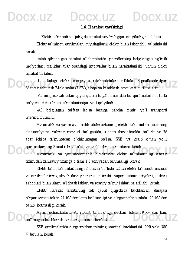 1.6. Harakat xavfsizligi
Elektr ta’minoti xo‘jaligida harakat xavfsizligiga ?  qo‘yiladigan talablar.
Elektr ta’minoti qurilmalari quyidagilarni elektr bilan ishonchli ?   ta’minlashi
kerak:
-talab   qilinadigan   harakat   o‘lchamlarida ?   poezdlarning   belgilangan   og‘irlik
me’yorlari,   tezliklar,   ular   orasidagi   intervallar   bilan   harakatlanishi ?   uchun   elektr
harakat tarkibini;
-I   toifadagi   elektr   energiyasi   iste’molchilari   sifatida ?   Signallashtirilgan
Markazlashtirish Blokirovka (SSB), aloqa va hisoblash ?  texnikasi qurilmalarini;
-AJ ning ruxsati bilan qayta qurish tugallanmasidan bu qurilmalarni II toifa
bo‘yicha elektr bilan ta’minlanishiga ?  yo’l qo‘yiladi;
-AJ   belgilagan   toifaga   ko‘ra   boshqa   barcha   temir ?   yo‘l   transporti
iste’molchilarini.
Avtomatik va yarim avtomatik blokirovkaning elektr ?   ta’minot manbasining
akkumulyator     zahirasi   mavjud     bo‘lganida,   u   doim   shay   ahvolda ?   bo‘lishi   va   36
soat   ichida   ta’minotdan   o‘chirilmagan   bo‘lsa,   SSB   va   kesib   o‘tish   yo‘li
qurilmalarining 8 soat ichida to‘xtovsiz ishlashini ta’minlashi ?  kerak.
Avtomatik   va   yarimavtomatik   blokirovka   elektr   ta’minotining   asosiy
tizimidan zahiraviy tizimga o‘tishi 1,3 soniyadan oshmasligi ?  kerak.
Elektr bilan ta’minlashning ishonchli bo‘lishi uchun elektr ta’minoti inshoat
va  qurilmalarining  ahvoli   davriy  nazorat   qilinishi,   vagon ?   laboratoriyalari,  tashxis
asboblari bilan ularni o‘lchash ishlari va rejaviy ta’mir ishlari bajarilishi ?  kerak.
Elektr   harakat   tarkibining   tok   qabul   qilgichida   kuchlanish ?   darajasi
o‘zgaruvchan tokda 21 kV dan kam bo‘lmasligi va o‘zgaruvchan tokda ?  29 kV dan
oshib  ketmasligi kerak.
Ayrim   uchastkalarda   AJ   ruxsati   bilan   o‘zgaruvchan ?   tokda   19   kV   dan   kam
bo‘lmagan kuchlanish darajasiga ruxsat ?  beriladi.
SSB qurilmalarida o‘zgaruvchan tokning nominal kuchlanishi ?  220 yoki 380
V bo‘lishi kerak.
52 