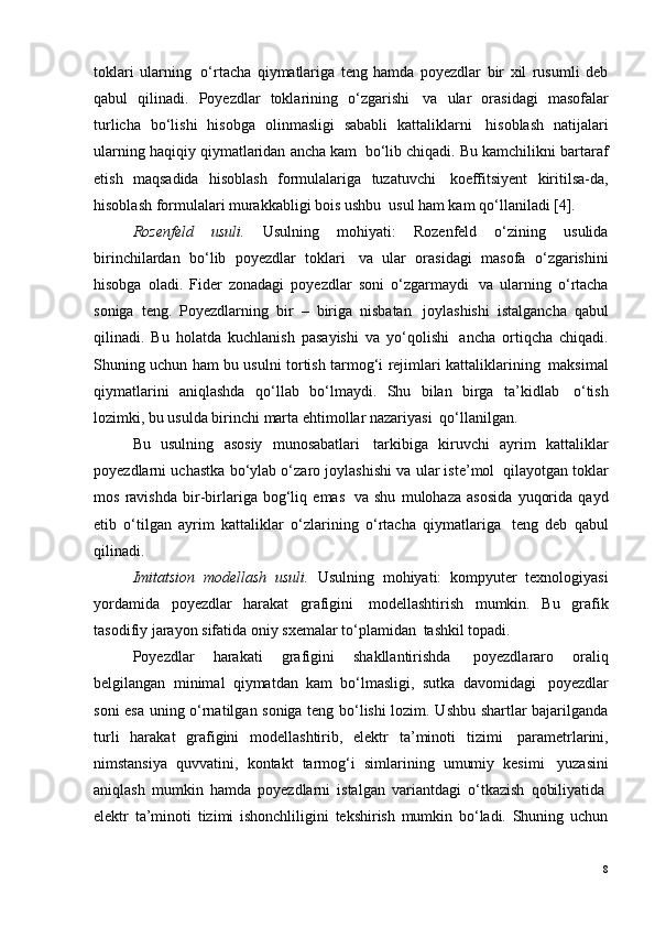 toklari   ularning ?   o‘rtacha   qiymatlariga   teng   hamda   poyezdlar   bir   xil   rusumli   deb
qabul   qilinadi.   Poyezdlar   toklarining   o‘zgarishi ?   va   ular   orasidagi   masofalar
turlicha   bo‘lishi   hisobga   olinmasligi   sababli   kattaliklarni ?   hisoblash   natijalari
ularning haqiqiy qiymatlaridan ancha kam ?  bo‘lib chiqadi. Bu kamchilikni bartaraf
etish   maqsadida   hisoblash   formulalariga   tuzatuvchi ?   koeffitsiyent   kiritilsa-da,
hisoblash formulalari murakkabligi bois ushbu ?  usul ham kam qo‘llaniladi [4].
Rozenfeld   usuli.   Usulning   mohiyati:   Rozenfeld   o‘zining   usulida
birinchilardan   bo‘lib   poyezdlar   toklari ?   va   ular   orasidagi   masofa   o‘zgarishini
hisobga   oladi.   Fider   zonadagi   poyezdlar   soni   o‘zgarmaydi ?   va   ularning   o‘rtacha
soniga   teng.   Poyezdlarning   bir   –   biriga   nisbatan ?   joylashishi   istalgancha   qabul
qilinadi.   Bu   holatda   kuchlanish   pasayishi   va   yo‘qolishi ?   ancha   ortiqcha   chiqadi.
Shuning uchun ham bu usulni tortish tarmog‘i rejimlari kattaliklarining ?   maksimal
qiymatlarini   aniqlashda   qo‘llab   bo‘lmaydi.   Shu   bilan   birga   ta’kidlab ?   o‘tish
lozimki, bu usulda birinchi marta ehtimollar nazariyasi ?  qo‘llanilgan.
Bu   usulning   asosiy   munosabatlari ?   tarkibiga   kiruvchi   ayrim   kattaliklar
poyezdlarni uchastka bo‘ylab o‘zaro joylashishi va ular iste’mol ?  qilayotgan toklar
mos   ravishda   bir-birlariga   bog‘liq   emas ?   va   shu   mulohaza   asosida   yuqorida   qayd
etib   o‘tilgan   ayrim   kattaliklar   o‘zlarining   o‘rtacha   qiymatlariga ?   teng   deb   qabul
qilinadi.
Imitatsion   modellash   usuli.   Usulning   mohiyati:   kompyuter   texnologiyasi
yordamida   poyezdlar   harakat   grafigini ?   modellashtirish   mumkin.   Bu   grafik
tasodifiy jarayon sifatida oniy sxemalar to‘plamidan ?  tashkil topadi.
Poyezdlar   harakati   grafigini   shakllantirishda ?   poyezdlararo   oraliq
belgilangan   minimal   qiymatdan   kam   bo‘lmasligi,   sutka   davomidagi ?   poyezdlar
soni esa uning o‘rnatilgan soniga teng bo‘lishi lozim. Ushbu shartlar bajarilganda
turli   harakat   grafigini   modellashtirib,   elektr   ta’minoti   tizimi ?   parametrlarini,
nimstansiya   quvvatini,   kontakt   tarmog‘i   simlarining   umumiy   kesimi ?   yuzasini
aniqlash   mumkin   hamda   poyezdlarni   istalgan   variantdagi   o‘tkazish   qobiliyatida ?
elektr   ta’minoti   tizimi   ishonchliligini   tekshirish   mumkin   bo‘ladi.   Shuning   uchun
8 