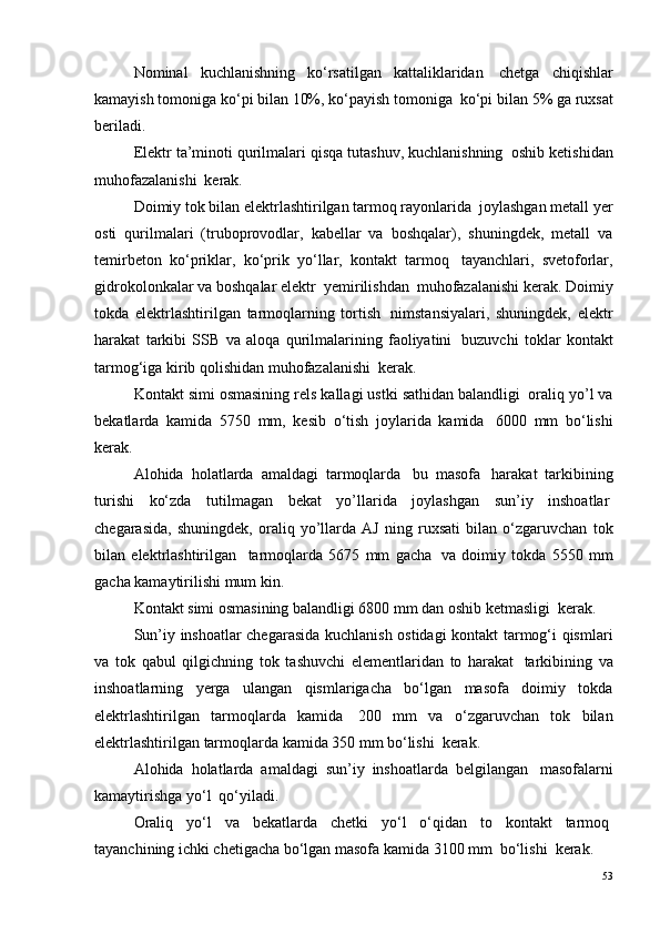Nominal   kuchlanishning   ko‘rsatilgan   kattaliklaridan ?   chetga   chiqishlar
kamayish tomoniga ko‘pi bilan 10%, ko‘payish tomoniga ?  ko‘pi bilan 5% ga ruxsat
beriladi.
Elektr ta’minoti qurilmalari qisqa tutashuv, kuchlanishning ?  oshib ketishidan
muhofazalanishi ?  kerak.
Doimiy tok bilan elektrlashtirilgan tarmoq rayonlarida ?  joylashgan metall yer
osti   qurilmalari   (truboprovodlar,   kabellar   va   boshqalar),   shuningdek,   metall   va
temirbeton   ko‘priklar,   ko‘prik   yo‘llar,   kontakt   tarmoq ?   tayanchlari,   svetoforlar,
gidrokolonkalar va boshqalar elektr  yemirilishdan ?  muhofazalanishi kerak. Doimiy
tokda   elektrlashtirilgan   tarmoqlarning   tortish ?   nimstansiyalari,   shuningdek,   elektr
harakat   tarkibi   SSB   va   aloqa   qurilmalarining   faoliyatini ?   buzuvchi   toklar   kontakt
tarmog‘iga kirib qolishidan muhofazalanishi ?  kerak.
Kontakt simi osmasining rels kallagi ustki sathidan balandligi ?  oraliq yo’l va
bekatlarda   kamida   5750   mm,   kesib   o‘tish   joylarida   kamida ?   6000   mm   bo‘lishi
kerak.
Alohida   holatlarda   amaldagi   tarmoqlarda ?   bu   masofa ?   harakat   tarkibining
turishi   ko‘zda   tutilmagan   bekat   yo’llarida   joylashgan   sun’iy   inshoatlar ?
chegarasida,   shuningdek,   oraliq   yo’llarda   AJ   ning   ruxsati   bilan   o‘zgaruvchan   tok
bilan   elektrlashtirilgan     tarmoqlarda   5675   mm   gacha ?   va   doimiy   tokda   5550   mm
gacha kamaytirilishi mum kin.
Kontakt simi osmasining balandligi 6800 mm dan oshib ketmasligi ?  kerak.
Sun’iy inshoatlar chegarasida kuchlanish ostidagi kontakt tarmog‘i qismlari
va   tok   qabul   qilgichning   tok   tashuvchi   elementlaridan   to   harakat ?   tarkibining   va
inshoatlarning   yerga   ulangan   qismlarigacha   bo‘lgan   masofa   doimiy   tokda
elektrlashtirilgan   tarmoqlarda   kamida ?   200   mm   va   o‘zgaruvchan   tok   bilan
elektrlashtirilgan tarmoqlarda kamida 350 mm bo‘lishi ?  kerak.
Alohida   holatlarda   amaldagi   sun’iy   inshoatlarda   belgilangan ?   masofalarni
kamaytirishga yo‘l ?  qo‘yiladi.
Oraliq   yo‘l   va   bekatlarda   chetki   yo‘l   o‘qidan   to   kontakt   tarmoq ?
tayanchining ichki chetigacha bo‘lgan masofa kamida 3100 mm  bo‘lishi ?  kerak.
53 