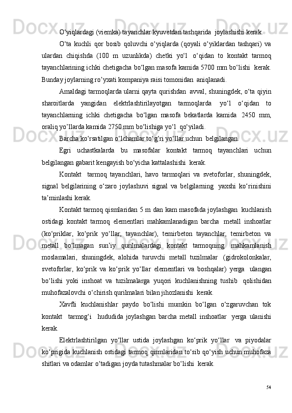 O‘yiqlardagi (viemka) tayanchlar kyuvetdan tashqarida ?  joylashishi kerak.
O‘ta   kuchli   qor   bosib   qoluvchi   o‘yiqlarda   (qoyali   o‘yiklardan   tashqari)   va
ulardan   chiqishda   (100   m   uzunlikda)   chetki   yo‘l ?   o‘qidan   to   kontakt   tarmoq
tayanchlarining ichki chetigacha bo‘lgan masofa kamida 5700 mm bo‘lishi ?  kerak.
Bunday joylarning ro’yxati kompaniya raisi tomonidan ?  aniqlanadi.
Amaldagi tarmoqlarda ularni qayta qurishdan ?   avval, shuningdek, o‘ta qiyin
sharoitlarda   yangidan   elektrlashtirilayotgan   tarmoqlarda ?   yo‘l   o‘qidan   to
tayanchlarning   ichki   chetigacha   bo‘lgan   masofa   bekatlarda   kamida ?   2450   mm,
oraliq yo’llarda kamida 2750 mm bo‘lishiga yo‘l ?  qo‘yiladi.
Barcha ko‘rsatilgan o‘lchamlar to‘g‘ri yo‘llar uchun ?  belgilangan.
Egri   uchastkalarda   bu   masofalar   kontakt   tarmoq   tayanchlari   uchun
belgilangan gabarit kengayish bo‘yicha kattalashishi ?  kerak.
Kontakt     tarmoq   tayanchlari,   havo   tarmoqlari   va   svetoforlar,   shuningdek,
signal   belgilarining   o‘zaro   joylashuvi   signal   va   belgilarning ?   yaxshi   ko‘rinishini
ta’minlashi kerak.
Kontakt tarmoq qismlaridan 5 m dan kam masofada joylashgan ?   kuchlanish
ostidagi   kontakt   tarmoq   elementlari   mahkamlanadigan   barcha ?   metall   inshoatlar
(ko‘priklar,   ko‘prik   yo‘llar,   tayanchlar),   temirbeton   tayanchlar,   temirbeton   va
metall   bo‘lmagan   sun’iy   qurilmalardagi   kontakt   tarmoqning ?   mahkamlanish
moslamalari,   shuningdek,   alohida   turuvchi   metall   tuzilmalar ?   (gidrokolonkalar,
svetoforlar,   ko‘prik   va   ko‘prik   yo‘llar   elementlari   va   boshqalar)   yerga ?   ulangan
bo‘lishi   yoki   inshoat   va   tuzilmalarga   yuqori   kuchlanishning   tushib ?   qolishidan
muhofazalovchi o‘chirish qurilmalari bilan jihozlanishi ?  kerak.
Xavfli   kuchlanishlar   paydo   bo‘lishi   mumkin   bo‘lgan   o‘zgaruvchan   tok
kontakt     tarmog‘i     hududida   joylashgan   barcha   metall   inshoatlar ?   yerga   ulanishi
kerak.
Elektrlashtirilgan   yo‘llar   ustida   joylashgan   ko‘prik   yo‘llar ?   va   piyodalar
ko‘prigida kuchlanish ostidagi tarmoq qismlaridan to‘sib qo‘yish uchun muhofaza
shitlari va odamlar o‘tadigan joyda tutashmalar bo‘lishi ?  kerak.
54 
