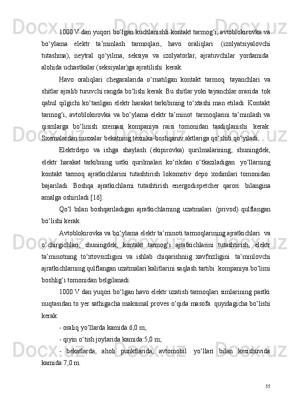 1000 V dan yuqori bo‘lgan kuchlanishli kontakt tarmog‘i, avtoblokirovka va
bo‘ylama   elektr   ta’minlash   tarmoqlari,   havo   oraliqlari ?   (izolyatsiyalovchi
tutashma),   neytral   qo‘yilma,   seksiya   va   izolyatorlar,   ajratuvchilar   yordamida ?
alohida uchastkalar (seksiyalar)ga ajratilishi ?  kerak.
Havo   oraliqlari   chegaralarida   o‘rnatilgan   kontakt   tarmoq ?   tayanchlari   va
shitlar ajralib turuvchi rangda bo‘lishi kerak. Bu shitlar yoki tayanchlar orasida ?  tok
qabul qilgichi ko‘tarilgan elektr harakat tarkibining to‘xtashi man etiladi. Kontakt
tarmog‘i,   avtoblokirovka   va   bo‘ylama   elektr   ta’minot ?   tarmoqlarini   ta’minlash   va
qismlarga   bo‘linish   sxemasi   kompaniya   raisi   tomonidan   tasdiqlanishi ?   kerak.
Sxemalardan nusxalar bekatning texnika-boshqaruv aktlariga qo‘shib qo‘yiladi.
Elektrdepo   va   ishga   shaylash   (ekipirovka)   qurilmalarining,   shuningdek,
elektr   harakat   tarkibning   ustki   qurilmalari   ko‘rikdan   o‘tkaziladigan ?   yo‘llarning
kontakt   tarmoq   ajratkichlarini   tutashtirish   lokomotiv   depo   xodimlari   tomonidan
bajariladi.   Boshqa   ajratkichlarni   tutashtirish   energodispetcher   qarori ?   bilangina
amalga oshiriladi [16].
Qo‘l   bilan   boshqariladigan   ajratkichlarning   uzatmalari ?   (privod)   qulflangan
bo‘lishi kerak.
Avtoblokirovka va bo‘ylama elektr ta’minoti tarmoqlarining ajratkichlari ?  va
o‘chirgichlari,   shuningdek,   kontakt   tarmog‘i   ajratkichlarini   tutashtirish,   elektr
ta’minotning   to‘xtovsizligini   va   ishlab   chiqarishniig   xavfsizligini ?   ta’minlovchi
ajratkichlarning qulflangan uzatmalari kalitlarini saqlash tartibi  ? kompaniya bo‘limi
boshlig‘i tomonidan belgilanadi.
1000 V dan yuqori bo‘lgan havo elektr uzatish tarmoqlari simlarining pastki
nuqtasidan to yer sathigacha maksimal proves o‘qida masofa ?  quyidagicha bo‘lishi
kerak:
- oraliq yo‘llarda kamida:6,0 m;
- qiyin o‘tish joylarida kamida:5,0 m;
-   bekatlarda,   aholi   punktlarida,   avtomobil ?   yo‘llari   bilan   kesishuvida
kamida:7,0 m.
55 