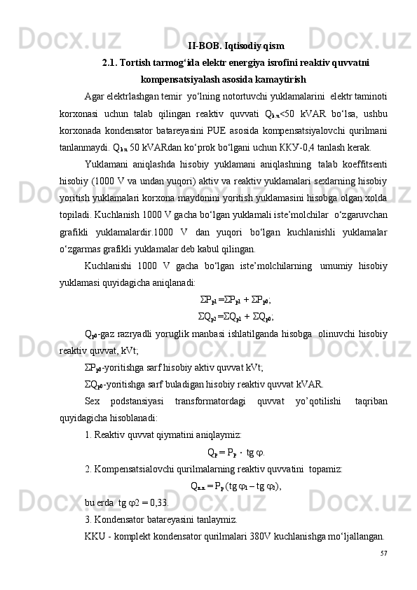 II-BOB. Iqtisodiy qism
2.1. Tortish tarmog‘ida elektr energiya isrofini reaktiv quvvatni
kompensatsiyalash asosida kamaytirish
Agar elektrlashgan temir  yo‘lning notortuvchi yuklamalarini ?  elektr taminoti
korxonasi   uchun   talab   qilingan   reaktiv   quvvati   Q
k.u <50   kVAR   bo‘lsa,   ushbu
korxonada   kondensator   batareyasini   PUE   asosida   kompensatsiyalovchi   qurilmani
tanlanmaydi. Q
k.u  50 kVARdan ko‘prok bo‘lgani uchun ККУ-0,4 tanlash kerak.
Yuklamani   aniqlashda   hisobiy   yuklamani   aniqlashning ?   talab   koeffitsenti
hisobiy (1000 V va undan yuqori) aktiv va reaktiv yuklamalari sexlarning hisobiy
yoritish yuklamalari korxona maydonini yoritish yuklamasini hisobga olgan xolda
topiladi. Kuchlanish 1000 V gacha bo‘lgan yuklamali iste’molchilar ?  o‘zgaruvchan
grafikli   yuklamalardir.1000   V   dan   yuqori   bo‘lgan   kuchlanishli   yuklamalar
o‘zgarmas grafikli yuklamalar deb kabul qilingan.
Kuchlanishi   1000   V   gacha   bo‘lgan   iste’molchilarning ?   umumiy   hisobiy
yuklamasi quyidagicha aniqlanadi:
ΣP
p1  =ΣP
p1  + ΣP
p0 ;
ΣQ
p2  =ΣQ
p1   + ΣQ
p0 ;
Q
p0 -gaz razryadli  yoruglik manbasi  ishlatilganda hisobga ?   olinuvchi hisobiy
reaktiv quvvat, kVt;
ΣP
p0 -yoritishga sarf hisobiy aktiv quvvat kVt;
ΣQ
p0 -yoritishga sarf buladigan hisobiy reaktiv quvvat kVAR. 
Sex   podstansiyasi   transformatordagi   quvvat   yo’qotilishi ?   taqriban
quyidagicha hisoblanadi:
1. Reaktiv quvvat qiymatini aniqlaymiz:
Q
р  = Р
р   ×  tg  j .
2. Kompensatsialovchi qurilmalarning reaktiv quvvatini ?  topamiz:
Q
к.к  = Р
р  (tg  j
1  – tg  j
2 ),
bu erda  tg  j 2 = 0,33.
3. Kondensator batareyasini tanlaymiz.
KKU - komplekt kondensator qurilmalari 380V kuchlanishga mo‘ljallangan.
57 