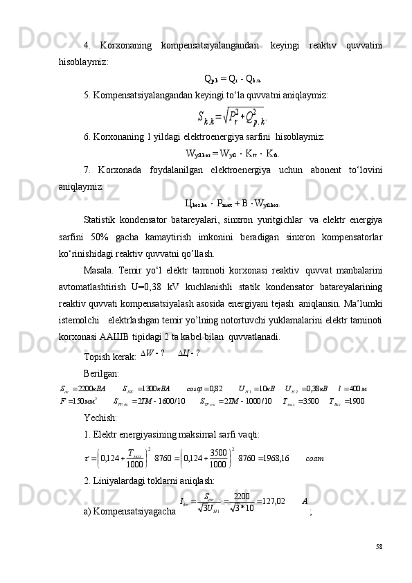 4.   Korxonaning   kompensatsiyalangandan ?   keyingi   reaktiv   quvvatini
hisoblaymiz:
Q
p.k  = Q
r  - Q
k.u .
5. Kompensatsiyalangandan keyingi to‘la quvvatni aniqlaymiz:Sk.k=	√Pr
2+Q	p.k	
2	.
6. Korxonaning 1 yildagi elektroenergiya sarfini ?  hisoblaymiz:
W
yil.kor  = W
yil   ×  K
tt   ×  K
tk .
7.   Korxonada   foydalanilgan   elektroenergiya   uchun   abonent   to‘lovini
aniqlaymiz.
Ц
kor.ka   ×  P
max  + B × W
yil.kor .
Statistik   kondensator   batareyalari,   sinxron   yuritgichlar ?   va   elektr   energiya
sarfini   50%   gacha   kamaytirish   imkonini   beradigan   sinxron   kompensatorlar
ko‘rinishidagi reaktiv quvvatni qo’llash.
Masala.   Temir   yo‘l   elektr   taminoti   korxonasi   reaktiv ?   quvvat   manbalarini
avtomatlashtirish   U=0,38   kV   kuchlanishli   statik   kondensator   batareyalarining
reaktiv quvvati kompensatsiyalash asosida energiyani tejash ?  aniqlansin. Ma’lumki
istemolchi   elektrlashgan temir yo’lning notortuvchi yuklamalarini elektr taminoti
korxonasi ААШВ tipidagi 2 ta kabel bilan ?  quvvatlanadi.
Topish kerak: 	
?	?					Ц	W
Berilgan:	
1900	3500	10/	1000	2	10/	1600	2	150	
400	38,0	10	82,0	1300	2200	
.	.	2	
2	1	
							
						
Вкл	мах	пкТР	дкТР	
Н	Н	ПК	дк	
Т	Т	ТМ	S	ТМ	S	мм	F	
м	l	кВ	U	кВ	U	соs	кВА	S	кВА	S	j
Yechish:
1. Elektr energiyasining maksimal sarfi vaqti:
соатТ
мах
16,19688760
1000 3500
124,08760
1000124,0 22
×




×




	

2. Liniyalardagi toklarni aniqlash:
a) Kompensatsiyagacha 	
А	U
S	I	
Н
дк	дк	02,	127	10*3
2200	
3	1	
		 ;
58 