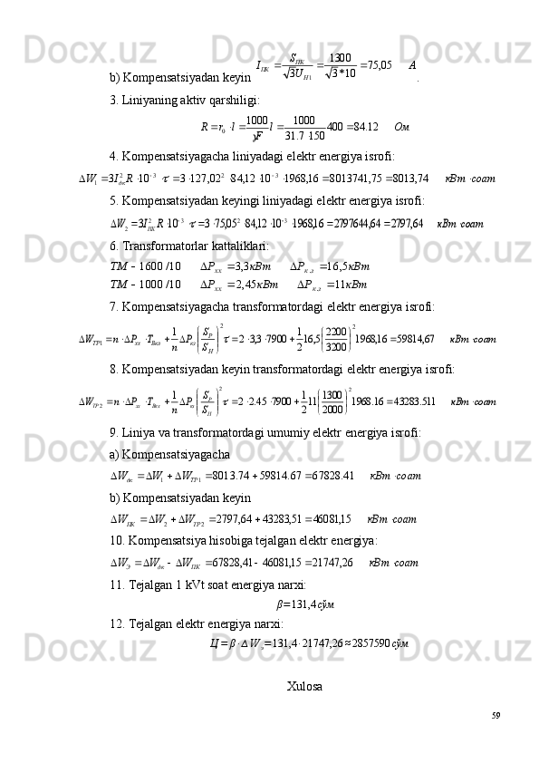 b) Kompensatsiyadan keyin А	U
S	I	
Н
ПК	ПК	05,	75	10*3
1300	
3	1	
		 .
3. Liniyaning aktiv qarshiligi:	
Ом	l	F	l	r	R	12.	84	400	150	7.	31
1000	1000
0		×			×		
4. Kompensatsiyagacha liniyadagi elektr energiya isrofi:	
соат	кВт	R	I	W	дк	×			×	×	×	×		×	×					74,	8013	75,	8013741	16,	1968	10	12,	84	02,	127	3	10	3	3	2	3	2	1	
5. Kompensatsiyadan keyingi liniyadagi elektr energiya isrofi:	
соат	кВт	R	I	W	ПК	×			×	×	×	×		×	×					64,	2797	64,	2797644	16,	1968	10	12,	84	05,	75	3	10	3	3	2	3	2	2	
6. Transformatorlar kattaliklari:	
кВт	Р	кВт	Р	ТМ	
кВт	Р	кВт	Р	ТМ	
зк	хх	
зк	хх	
11	45,2	10/	1000	
5,	16	3,3	10/	1600	
.
.	
					
				
7. Kompensatsiyagacha transformatordagi elektr energiya isrofi:	
соат	кВт	S
S	P	n	T	P	n	W	
H
P	кз	Вкл	xx	ТР	×		
	
		×	×		

	


			×	×			67,	59814	16,	1968	3200
2200	5,	162
1	7900	3,3	2	1	2	2	
1	
8. Kompensatsiyadan keyin transformatordagi elektr energiya isrofi:	
соат	кВт	S
S	P	n	T	P	n	W	
H
P	кз	Вкл	xx	ТР	×		
	
		×	×		

	


			×	×			511.	43283	16.	1968	2000
1300	112
1	7900	45.2	2	1	2	2	
2	
9. Liniya va transformatordagi umumiy elektr energiya isrofi:
a) Kompensatsiyagacha	
соат	кВт	W	W	W
ТРдк	×							41.	67828	67.	59814	74.	8013 11
b) Kompensatsiyadan keyin	
соат	кВт	W	W	W	ТР	ПК	×							15,	46081	51,	43283	64,	2797	2	2
10. Kompensatsiya hisobiga tejalgan elektr energiya:	
соат	кВт	W	W	W	ПК	дк	Э	×							26,	21747	15,	46081	41,	67828
11. Tejalgan 1 kVt soat energiya narxi:	
β=131,4	сўм
12. Tejalgan elektr energiya narxi:
∆ Ц = β · ∆ W
э = 131,4 · 21747,26 ≈ 2857590 сўм
Xulosa
59 