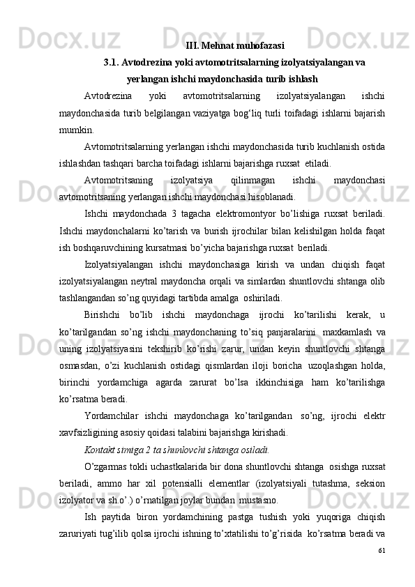 III. Mehnat muhofazasi
3.1. Avtodrezina yoki avtomotritsalarning izolyatsiyalangan va
yerlangan ishchi maydonchasida turib ishlash
Avtodrezina   yoki   avtomotritsalarning   izolyatsiyalangan   ishchi
maydonchasida turib belgilangan vaziyatga bog‘liq turli toifadagi ishlarni bajarish
mumkin.
Avtomotritsalarning yerlangan ishchi maydonchasida turib kuchlanish ostida
ishlashdan tashqari barcha toifadagi ishlarni bajarishga ruxsat ?  etiladi.
Avtomotritsaning   izolyatsiya   qilinmagan   ishchi   maydonchasi
avtomotritsaning yerlangan ishchi maydonchasi hisoblanadi.
Ishchi   maydonchada   3   tagacha   elektromontyor   bo’lishiga   ruxsat   beriladi.
Ishchi   maydonchalarni   ko’tarish   va   burish   ijrochilar   bilan  kelishilgan   holda   faqat
ish boshqaruvchining kursatmasi bo’yicha bajarishga ruxsat ?  beriladi.
Izolyatsiyalangan   ishchi   maydonchasiga   kirish   va   undan   chiqish   faqat
izolyatsiyalangan neytral maydoncha orqali va simlardan shuntlovchi shtanga olib
tashlangandan so’ng quyidagi tartibda amalga ?  oshiriladi.
Birishchi   bo’lib   ishchi   maydonchaga   ijrochi   ko’tarilishi   kerak,   u
ko’tarilgandan   so’ng   ishchi   maydonchaning   to’siq   panjaralarini ?   maxkamlash   va
uning   izolyatsiyasini   tekshirib   ko’rishi   zarur,   undan   keyin   shuntlovchi   shtanga
osmasdan,   o’zi   kuchlanish   ostidagi   qismlardan   iloji   boricha ?   uzoqlashgan   holda,
birinchi   yordamchiga   agarda   zarurat   bo’lsa   ikkinchisiga   ham   ko’tarilishga
ko’rsatma beradi.
Yordamchilar   ishchi   maydonchaga   ko’tarilgandan ?   so’ng,   ijrochi   elektr
xavfsizligining asosiy qoidasi talabini bajarishga kirishadi.
Kontakt simiga 2 ta shunlovchi shtanga osiladi.
O’zgarmas tokli uchastkalarida bir dona shuntlovchi shtanga ?  osishga ruxsat
beriladi,   ammo   har   xil   potensialli   elementlar   (izolyatsiyali   tutashma,   seksion
izolyator va sh.o’.) o’rnatilgan joylar bundan ?  mustasno.
Ish   paytida   biron   yordamchining   pastga   tushish   yoki   yuqoriga   chiqish
zaruriyati tug’ilib qolsa ijrochi ishning to’xtatilishi to’g’risida ?  ko’rsatma beradi va
61 