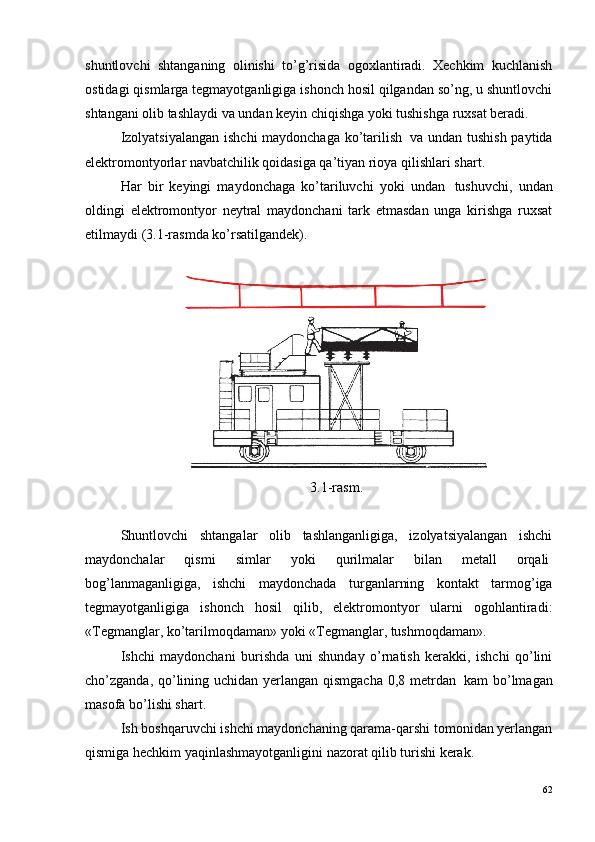 shuntlovchi   shtanganing   olinishi   to’g’risida   ogoxlantiradi.   Xechkim   kuchlanish
ostidagi qismlarga tegmayotganligiga ishonch hosil qilgandan so’ng, u shuntlovchi
shtangani olib tashlaydi va undan keyin chiqishga yoki tushishga ruxsat beradi.
Izolyatsiyalangan ishchi maydonchaga ko’tarilish ?   va undan tushish paytida
elektromontyorlar navbatchilik qoidasiga qa’tiyan rioya qilishlari shart.
Har   bir   keyingi   maydonchaga   ko’tariluvchi   yoki   undan ?   tushuvchi,   undan
oldingi   elektromontyor   neytral   maydonchani   tark   etmasdan   unga   kirishga   ruxsat
etilmaydi (3.1-rasmda ko’rsatilgandek).
3.1-rasm.
Shuntlovchi   shtangalar   olib   tashlanganligiga,   izolyatsiyalangan   ishchi
maydonchalar   qismi   simlar   yoki   qurilmalar   bilan   metall   orqali ?
bog’lanmaganligiga,   ishchi   maydonchada   turganlarning   kontakt   tarmog’iga
tegmayotganligiga   ishonch   hosil   qilib,   elektromontyor   ularni   ogohlantiradi:
«Tegmanglar, ko’tarilmoqdaman» yoki «Tegmanglar, tushmoqdaman».
Ishchi   maydonchani   burishda   uni   shunday   o’rnatish   kerakki,   ishchi   qo’lini
cho’zganda, qo’lining uchidan yerlangan qismgacha 0,8 metrdan ?   kam bo’lmagan
masofa bo’lishi shart.
Ish boshqaruvchi ishchi maydonchaning qarama-qarshi tomonidan yerlangan
qismiga hechkim yaqinlashmayotganligini nazorat qilib turishi kerak.
62 
