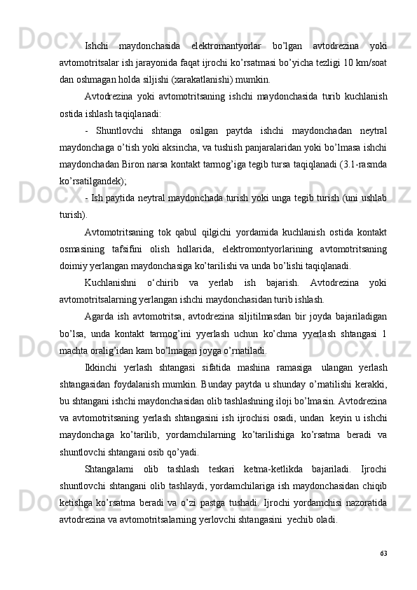 Ishchi   maydonchasida   elektromantyorlar   bo’lgan   avtodrezina   yoki
avtomotritsalar ish jarayonida faqat ijrochi ko’rsatmasi bo’yicha tezligi 10 km/soat
dan oshmagan holda siljishi (xarakatlanishi) mumkin.
Avtodrezina   yoki   avtomotritsaning   ishchi   maydonchasida   turib   kuchlanish
ostida ishlash taqiqlanadi:
-   Shuntlovchi   shtanga   osilgan   paytda   ishchi   maydonchadan   neytral
maydonchaga o’tish yoki aksincha, va tushish panjaralaridan yoki bo’lmasa ishchi
maydonchadan Biron narsa kontakt tarmog’iga tegib tursa taqiqlanadi (3.1-rasmda
ko’rsatilgandek);
- Ish paytida neytral maydonchada turish yoki unga tegib turish (uni ushlab
turish).
Avtomotritsaning   tok   qabul   qilgichi   yordamida   kuchlanish   ostida   kontakt
osmasining   tafsifini   olish   hollarida,   elektromontyorlarining   avtomotritsaning
doimiy yerlangan maydonchasiga ko’tarilishi va unda bo’lishi taqiqlanadi.
Kuchlanishni   o‘chirib   va   yerlab   ish   bajarish.   Avtodrezina   yoki
avtomotritsalarning yerlangan ishchi maydonchasidan turib ishlash.
Agarda   ish   avtomotritsa,   avtodrezina   siljitilmasdan   bir   joyda   bajariladigan
bo’lsa,   unda   kontakt   tarmog’ini   yyerlash   uchun   ko’chma   yyerlash   shtangasi   1
machta oralig’idan kam bo’lmagan joyga o’rnatiladi.
Ikkinchi   yerlash   shtangasi   sifatida   mashina   ramasiga ?   ulangan   yerlash
shtangasidan  foydalanish mumkin. Bunday paytda u shunday o’rnatilishi  kerakki,
bu shtangani ishchi maydonchasidan olib tashlashning iloji bo’lmasin. Avtodrezina
va   avtomotritsaning   yerlash   shtangasini   ish   ijrochisi   osadi,   undan ?   keyin   u   ishchi
maydonchaga   ko’tarilib,   yordamchilarning   ko’tarilishiga   ko’rsatma   beradi   va
shuntlovchi shtangani osib qo’yadi.
Shtangalarni   olib   tashlash   teskari   ketma-ketlikda   bajariladi.   Ijrochi
shuntlovchi   shtangani   olib   tashlaydi,   yordamchilariga   ish   maydonchasidan   chiqib
ketishga   ko’rsatma   beradi   va   o’zi   pastga   tushadi.   Ijrochi   yordamchisi   nazoratida
avtodrezina va avtomotritsalarning yerlovchi shtangasini ?  yechib oladi.
63 