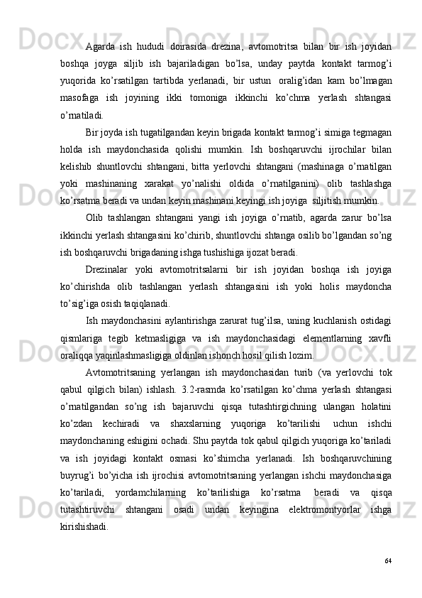 Agarda   ish   hududi   doirasida   drezina,   avtomotritsa   bilan   bir   ish   joyidan
boshqa   joyga   siljib   ish   bajariladigan   bo’lsa,   unday   paytda   kontakt   tarmog’i
yuqorida   ko’rsatilgan   tartibda   yerlanadi,   bir   ustun ?   oralig’idan   kam   bo’lmagan
masofaga   ish   joyining   ikki   tomoniga   ikkinchi   ko’chma   yerlash   shtangasi
o’rnatiladi.
Bir joyda ish tugatilgandan keyin brigada kontakt tarmog’i simiga tegmagan
holda   ish   maydonchasida   qolishi   mumkin.   Ish   boshqaruvchi   ijrochilar   bilan
kelishib   shuntlovchi   shtangani,   bitta   yerlovchi   shtangani   (mashinaga   o’rnatilgan
yoki   mashinaning   xarakat   yo’nalishi   oldida   o’rnatilganini)   olib   tashlashga
ko’rsatma beradi va undan keyin mashinani keyingi ish joyiga ?  siljitish mumkin.
Olib   tashlangan   shtangani   yangi   ish   joyiga   o’rnatib,   agarda   zarur   bo’lsa
ikkinchi yerlash shtangasini ko’chirib, shuntlovchi shtanga osilib bo’lgandan so’ng
ish boshqaruvchi brigadaning ishga tushishiga ijozat beradi.
Drezinalar   yoki   avtomotritsalarni   bir   ish   joyidan   boshqa   ish   joyiga
ko’chirishda   olib   tashlangan   yerlash   shtangasini   ish   yoki   holis   maydoncha
to’sig’iga osish taqiqlanadi.
Ish   maydonchasini   aylantirishga   zarurat   tug’ilsa,   uning   kuchlanish   ostidagi
qismlariga   tegib   ketmasligiga   va   ish   maydonchasidagi   elementlarning   xavfli
oraliqqa yaqinlashmasligiga oldinlan ishonch hosil qilish lozim.
Avtomotritsaning   yerlangan   ish   maydonchasidan   turib   (va   yerlovchi   tok
qabul   qilgich   bilan)   ishlash.   3.2-rasmda   ko’rsatilgan   ko’chma   yerlash   shtangasi
o’rnatilgandan   so’ng   ish   bajaruvchi   qisqa   tutashtirgichning   ulangan   holatini
ko’zdan   kechiradi   va   shaxslarning   yuqoriga   ko’tarilishi ?   uchun   ishchi
maydonchaning eshigini ochadi. Shu paytda tok qabul qilgich yuqoriga ko’tariladi
va   ish   joyidagi   kontakt   osmasi   ko’shimcha   yerlanadi.   Ish   boshqaruvchining
buyrug’i   bo’yicha   ish   ijrochisi   avtomotritsaning   yerlangan   ishchi   maydonchasiga
ko’tariladi,   yordamchilarning   ko’tarilishiga   ko’rsatma ?   beradi   va   qisqa
tutashtiruvchi   shtangani   osadi   undan   keyingina   elektromontyorlar   ishga
kirishishadi.
64 