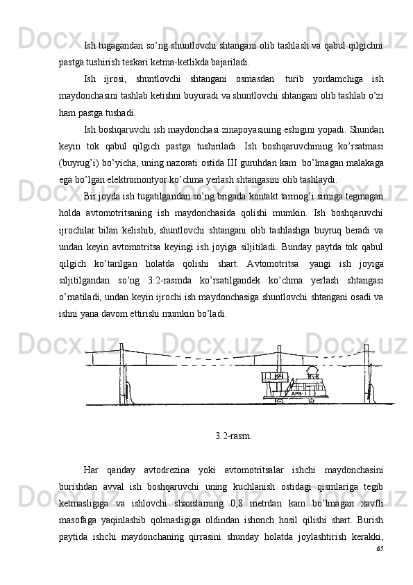 Ish tugagandan so’ng shuntlovchi shtangani olib tashlash va qabul qilgichni
pastga tushirish teskari ketma-ketlikda bajariladi.
Ish   ijrosi,   shuntlovchi   shtangani   osmasdan ?   turib   yordamchiga   ish
maydonchasini tashlab ketishni buyuradi va shuntlovchi shtangani olib tashlab o’zi
ham pastga tushadi.
Ish boshqaruvchi ish maydonchasi zinapoyasining eshigini yopadi. Shundan
keyin   tok   qabul   qilgich   pastga   tushiriladi.   Ish   boshqaruvchining   ko’rsatmasi
(buyrug’i) bo’yicha, uning nazorati ostida III guruhdan kam ?   bo’lmagan malakaga
ega bo’lgan elektromontyor ko’chma yerlash shtangasini olib tashlaydi. 
Bir joyda ish tugatilgandan so’ng brigada kontakt tarmog’i simiga tegmagan
holda   avtomotritsaning   ish   maydonchasida   qolishi   mumkin.   Ish   boshqaruvchi
ijrochilar   bilan   kelishib,   shuntlovchi   shtangani   olib   tashlashga   buyruq   beradi   va
undan   keyin   avtomotritsa   keyingi   ish   joyiga   siljitiladi.   Bunday   paytda   tok   qabul
qilgich   ko’tarilgan   holatda   qolishi   shart.   Avtomotritsa ?   yangi   ish   joyiga
siljitilgandan   so’ng   3.2-rasmda   ko’rsatilgandek   ko’chma   yerlash   shtangasi
o’rnatiladi, undan keyin ijrochi ish maydonchasiga shuntlovchi shtangani osadi va
ishni yana davom ettirishi mumkin bo’ladi.
3.2-rasm.
Har   qanday   avtodrezina   yoki   avtomotritsalar   ishchi   maydonchasini
burishdan   avval   ish   boshqaruvchi   uning   kuchlanish   ostidagi   qismlariga   tegib
ketmasligiga   va   ishlovchi   shaxslarning   0,8   metrdan   kam   bo’lmagan   xavfli
masofaga   yaqinlashib   qolmasligiga   oldindan   ishonch   hosil   qilishi   shart.   Burish
paytida   ishchi   maydonchaning   qirrasini   shunday   holatda   joylashtirish   kerakki,
65 
