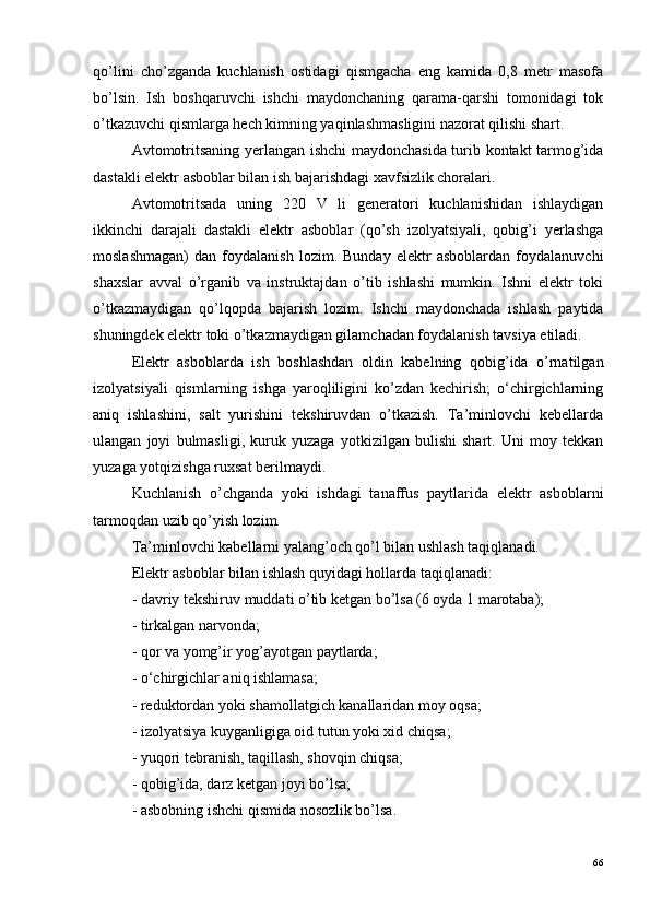 qo’lini   cho’zganda   kuchlanish   ostidagi   qismgacha   eng   kamida   0,8   metr   masofa
bo’lsin.   Ish   boshqaruvchi   ishchi   maydonchaning   qarama-qarshi   tomonidagi   tok
o’tkazuvchi qismlarga hech kimning yaqinlashmasligini nazorat qilishi shart.
Avtomotritsaning yerlangan ishchi maydonchasida turib kontakt tarmog’ida
dastakli elektr asboblar bilan ish bajarishdagi xavfsizlik choralari.
Avtomotritsada   uning   220   V   li   generatori   kuchlanishidan   ishlaydigan
ikkinchi   darajali   dastakli   elektr   asboblar   (qo’sh   izolyatsiyali,   qobig’i   yerlashga
moslashmagan)   dan   foydalanish   lozim.   Bunday   elektr   asboblardan   foydalanuvchi
shaxslar   avval   o’rganib   va   instruktajdan   o’tib   ishlashi   mumkin.   Ishni   elektr   toki
o’tkazmaydigan   qo’lqopda   bajarish   lozim.   Ishchi   maydonchada   ishlash   paytida
shuningdek elektr toki o’tkazmaydigan gilamchadan foydalanish tavsiya etiladi.
Elektr   asboblarda   ish   boshlashdan   oldin   kabelning   qobig’ida   o’rnatilgan
izolyatsiyali   qismlarning   ishga   yaroqliligini   ko’zdan   kechirish;   o‘chirgichlarning
aniq   ishlashini,   salt   yurishini   tekshiruvdan   o’tkazish.   Ta’minlovchi   kebellarda
ulangan   joyi   bulmasligi,   kuruk   yuzaga   yotkizilgan   bulishi   shart.   Uni   moy   tekkan
yuzaga yotqizishga ruxsat berilmaydi.
Kuchlanish   o’chganda   yoki   ishdagi   tanaffus   paytlarida   elektr   asboblarni
tarmoqdan uzib qo’yish lozim.
Ta’minlovchi kabellarni yalang’och qo’l bilan ushlash taqiqlanadi.
Elektr asboblar bilan ishlash quyidagi hollarda taqiqlanadi:
- davriy tekshiruv muddati o’tib ketgan bo’lsa (6 oyda 1 marotaba);
- tirkalgan narvonda;
- qor va yomg’ir yog’ayotgan paytlarda;
- o‘chirgichlar aniq ishlamasa;
- reduktordan yoki shamollatgich kanallaridan moy oqsa;
- izolyatsiya kuyganligiga oid tutun yoki xid chiqsa;
- yuqori tebranish, taqillash, shovqin chiqsa; 
- qobig’ida, darz ketgan joyi bo’lsa;
- asbobning ishchi qismida nosozlik bo’lsa.
66 
