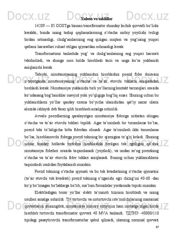 Xulosa va takliflar
14209 — 85 GOSTga binoan transformator shunday kichik quvvatli bo‘lishi
kerakki,   bunda   uning   tashqi   qoplamalarining   o‘rtacha   nisbiy   yoyilishi   tezligi
birdan   ortmasligi,   chulg‘amlarining   eng   qizigan   nuqtasi   va   yog‘ining   yuqori
qatlami haroratlari ruhsat etilgan qiymatdan oshmasligi kerak.
Transformatorni   tanlashda   yog‘   va   chulg’amlarning   eng   yuqori   harorati
tekshiriladi,   va   shunga   mos   holda   hisoblash   tarzi   va   unga   ko‘ra   yuklanish
aniqlanishi kerak.
Tabiyki,   nimstansiyaning   yuklanishni   hisoblashni   poezd   fider   doirasini
o‘tayotganda   nimstansiyaning   o‘rtacha   va   ta’sir   etuvchi   toklarni   aniqlashdan
boshlash kerak. Nimstansiya yuklanishi turli yo‘llarning kontakt tarmoqlari orasida
ko‘ndanang bog‘lanishlar mavjud yoki yo‘qligiga bog‘liq emas. Shuning uchun bu
yuklanishlarni   yo‘llar   qanday   sxema   bo‘yicha   ulanishidan   qat’iy   nazar   ularni
aloxida ishlaydi deb faraz qilib hisoblash amalga oshirildi.
Avvalo   poezdlarning   qaralayotgan   nimstansiya   fideriga   nisbatan   olingan
o‘rtacha   va   ta’sir   etuvchi   toklari   topildi.   Agar   ta’minlash   bir   tomonlama   bo‘lsa,
poezd   toki   to‘laligicha   bitta   fiderdan   olinadi.   Agar   ta’minlash   ikki   tomonlama
bo‘lsa, hisoblanuvchi fiderga poezd tokining bir qismigina to‘g‘ri keladi. Shuning
uchun   bunday   hollarda   tortishni   hisoblashda   berilgan   tok   egriligini   qo‘shni
nimstansiya   fiderlari   orasida   taqsimlanadi   (yoyiladi),   va   undan   so‘ng   poezdning
o‘rtacha   va   ta’sir   etuvchi   fider   toklari   aniqlanadi.   Buning   uchun   yuklanishlarni
taqsimlash usulidan foydalanish mumkin.
Poezd   tokining   o‘rtacha   qiymati   va   bu   tok   kvadratining   o‘rtacha   qiymatini
(ta’sir   etuvchi   tok   kvadrati)   poezd   tokining   o‘zgarishi   egri   chizig‘ini   40-60   -dan
ko‘p bo‘lmagan bo‘laklarga bo‘lib, ma’lum formulalar yordamida topish mumkin:
Elektrlashgan   temir   yo’llar   elektr   ta’minoti   tizimini   hisoblash   va   uning
usullari amalga oshirildi. TN tortuvchi va notortuvchi iste’molchilarning maxsimal
quvvatlarini shuningdek, nimstansiya xususiy extiyojini ham inobatga olgan holda
hisoblab   tortuvchi   transformator   quvvati   40   MVA   tanlandi.   ТДТНЭ   -40000/110
tipidagi   pasaytiruvchi   transformatorlar   qabul   qilinadi,   ularning   nominal   quvvati
67 