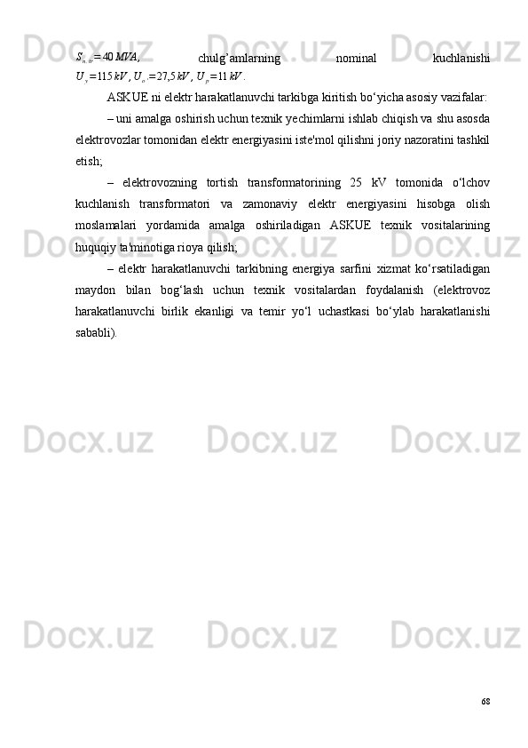 S
n . tr = 40 МVА ,
  chulg’amlarning   nominal   kuchlanishi
U
y = 115 kV , U
o ' = 27,5 kV , U
p = 11 kV .
ASKUE   ni elektr harakatlanuvchi tarkibga kiritish bo‘yicha asosiy vazifalar:
– uni amalga oshirish uchun texnik yechimlarni ishlab chiqish va shu asosda
elektrovozlar tomonidan elektr energiyasini iste'mol qilishni joriy nazoratini tashkil
etish;
–   elektrovozning   tortish   transformatorining   25   kV   tomonida   o‘lchov
kuchlanish   transformatori   va   zamonaviy   elektr   energiyasini   hisobga   olish
moslamalari   yordamida   amalga   oshiriladigan   ASKUE   texnik   vositalarining
huquqiy ta'minotiga rioya qilish;
–   elektr   harakatlanuvchi   tarkibning   energiya   sarfini   xizmat   ko‘rsatiladigan
maydon   bilan   bog‘lash   uchun   texnik   vositalardan   foydalanish   (elektrovoz
harakatlanuvchi   birlik   ekanligi   va   temir   yo‘l   uchastkasi   bo‘ylab   harakatlanishi
sababli).
68 
