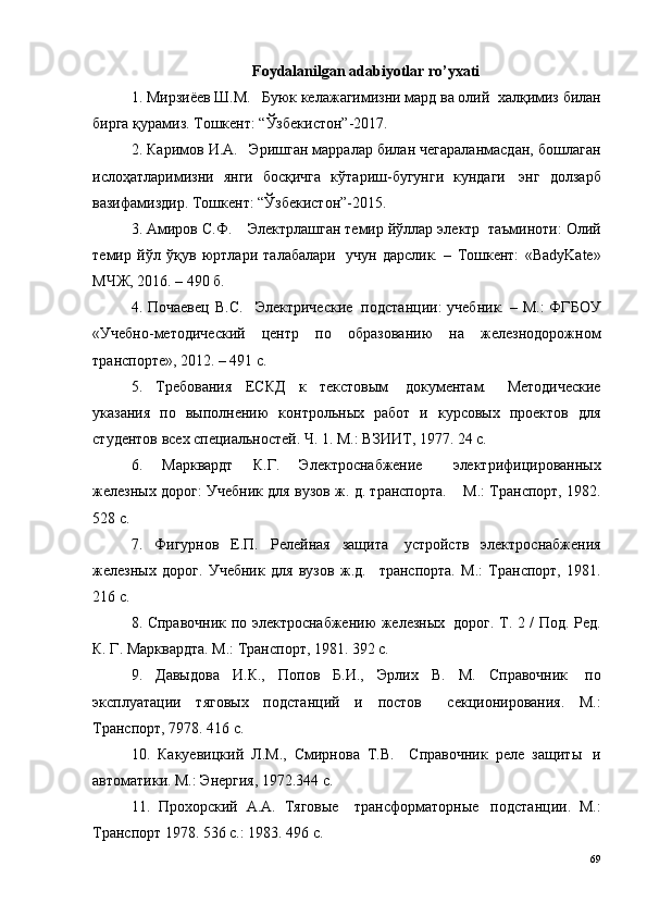 Foydalanilgan adabiyotlar ro’yxati
1. Мирзиёев Ш.М.  ? Буюк келажагимизни мард ва олий ?  халқимиз билан
бирга қурамиз. Тошкент: “Ўзбекистон”-2017.
2. Каримов И.А.  ? Эришган марралар билан чегараланмасдан, бошлаган
ислоҳатларимизни   янги   босқичга   кўтариш-бугунги   кундаги ?   энг   долзарб
вазифамиздир. Тошкент: “Ўзбекистон”-2015.
3. Амиров С.Ф.  ?  Электрлашган темир йўллар электр ?  таъминоти: Олий
темир   йўл   ўқув   юртлари   талабалари ?   учун   дарслик.   –   Тошкент:   «BadyKate»
МЧЖ, 2016. – 490 б.
4. Почаевец  В.С.   ? Электрические ?   подстанции:  учебник.  – М.:  ФГБОУ
«Учебно-методический   центр   по   образованию   на   железнодорожном
транспорте», 2012. – 491 с.
5.   Требования   ЕСКД   к   текстовым ?   документам.   ? Методические
указания   по   выполнению   контрольных   работ   и   курсовых   проектов   для
студентов всех специальностей. Ч. 1. М.: ВЗИИТ, 1977. 24 с.
6.   Марквардт   К.Г.   Электроснабжение ?   ? электрифицированных
железных дорог: Учебник для вузов ж. д. транспорта.   ?   М.: Транспорт, 1982.
528 с.
7.   Фигурнов   Е.П.   Релейная   защита ?   устройств   электроснабжения
железных   дорог.   Учебник   для   вузов   ж.д.   ? транспорта.   М.:   Транспорт,   1981.
216 с.
8. Справочник по электроснабжению железных ?   дорог. Т. 2 / Под. Ред.
К. Г. Марквардта. М.: Транспорт, 1981. 392 с.
9.   Давыдова   И.К.,   Попов   Б.И.,   Эрлих   В.   М.   Справочник ?   по
эксплуатации   тяговых   подстанций   и   постов ?   ? секционирования.   М.:
Транспорт, 7978. 416 с.
10.   Какуевицкий   Л.М.,   Смирнова   Т.В.   ? Справочник   реле   защиты ?   и
автоматики. М.: Энергия, 1972.344 с.
11.   Прохорский   А.А.   Тяговые   ? трансформаторные ?   подстанции.   М.:
Транспорт 1978. 536 с.: 1983. 496 с.
69 