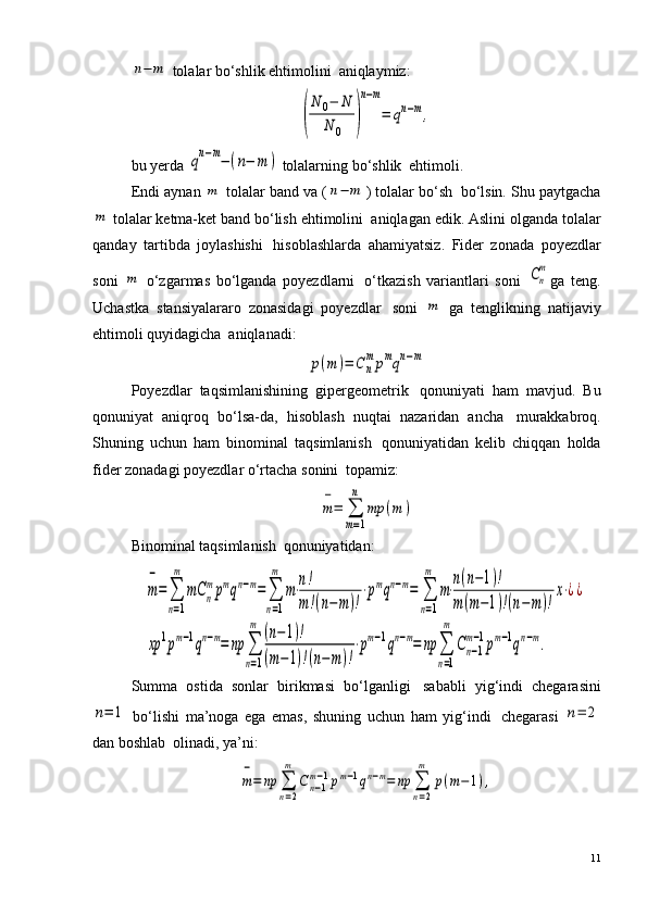 n−	m tolalar bo‘shlik ehtimolini ?  aniqlaymiz:	
(
N	0−	N	
N	0	)
n−m
=	qn−m,
bu yerda 	
qn−m−(n−	m	)  tolalarning bo‘shlik ?  ehtimoli.
Endi aynan 	
m  tolalar band va (	n−	m ) tolalar bo‘sh ?  bo‘lsin. Shu paytgacha	
m
 tolalar ketma-ket band bo‘lish ehtimolini ?  aniqlagan edik. Aslini olganda tolalar
qanday   tartibda   joylashishi ?   hisoblashlarda   ahamiyatsiz.   Fider   zonada   poyezdlar
soni  	
m   o‘zgarmas   bo‘lganda   poyezdlarni ?   o‘tkazish   variantlari   soni  	Сn
m ga   teng.
Uchastka   stansiyalararo   zonasidagi   poyezdlar ?   soni  	
m   ga   tenglikning   natijaviy
ehtimoli quyidagicha ?  aniqlanadi:	
p(m	)=	Cn
mpmqn−m
Poyezdlar   taqsimlanishining   gipergeometrik ?   qonuniyati   ham   mavjud.   Bu
qonuniyat   aniqroq   bo‘lsa-da,   hisoblash   nuqtai   nazaridan   ancha ?   murakkabroq.
Shuning   uchun   ham   binominal   taqsimlanish ?   qonuniyatidan   kelib   chiqqan   holda
fider zonadagi poyezdlar o‘rtacha sonini ?  topamiz:	
m
−
=	∑
m=1
n	
mp	(m	)
Binominal taqsimlanish ?  qonuniyatidan:	
m
−
=	∑
n=1
m	
mC	n
mpmqn−m=	∑
n=1
m	
m⋅n!
m!(n−	m)!
⋅pmqn−m=	∑
n=1
m	
m⋅
n(n−1)!	
m(m−1)!(n−m	)!
x⋅¿¿	
xp	1pm−1qn−m=	np	∑
n=1
m	(n−	1)!	
(m−1)!(n−m)!
⋅pm−1qn−m=	np	∑
n=1
m	
Cn−1	
m−1pm−1qn−m.
Summa   ostida   sonlar   birikmasi   bo‘lganligi ?   sababli   yig‘indi   chegarasini	
n=	1
  bo‘lishi   ma’noga   ega   emas,   shuning   uchun   ham   yig‘indi ?   chegarasi  	n=	2
dan boshlab ?  olinadi, ya’ni:	
m
−
=	np	∑
n=2
m	
C	n−1	
m−1pm−1qn−m=	np	∑
n=2
m	
p(m−	1),
11 
