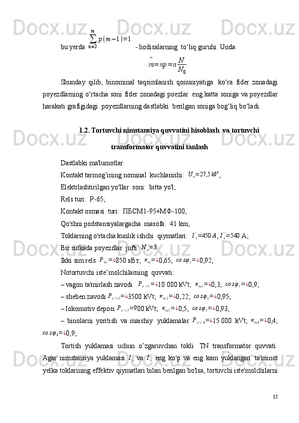 bu yerda ∑
n=2
m	
p(m−	1)=	1  - hodisalarning ?  to‘liq guruhi. Unda:	
m
−
=	np	=	n	N
N	0
.
Shunday   qilib,   binominal   taqsimlanish   qonuniyatiga ?   ko‘ra   fider   zonadagi
poyezdlarning o‘rtacha soni fider zonadagi poezlar ?   eng katta soniga va poyezdlar
harakati grafigidagi ?  poyezdlarning dastlabki ?  berilgan soniga bog‘liq bo‘ladi.
1.2. Tortuvchi nimstansiya quvvatini hisoblash ?  va tortuvchi
transformator quvvatini tanlash ?
Dastlabki ma'lumotlar:
Kontakt tarmog’ining nominal ?  kuchlanishi:   U
n = 27,5 kV
;
Elektrlashtirilgan yo'llar ?  soni:  bitta yo'l;
Rels turi:  Р-65;
Kontakt osmasi ?  turi:  ПБСМ1-95+МФ-100;
Qo'shni podstansiyalargacha ?  masofa:  41 km;
Toklarning o'rtacha kunlik ishchi ?  qiymatlari:   I
y'
= 450 А
,  I
y' '
= 540
 A;
Bir sutkada poyezdlar ?  jufti: 	
N	p=3
Ikki sim rels   Р
isr = ¿
850 кВт;   к
ta = ¿
0,65;   со s φ
1 = ¿
0,92;
Notortuvchi iste’molchilarning ?  quvvati:
– vagon ta'mirlash zavodi ?    Р
o ' r 1 = ¿
10   000 kVt;   к
ta 1 = ¿
0,3;   со s φ
1 = ¿
0,9;
– sheben zavodi 	
Рo'r2=¿ 3500 kVt;  	кta2=¿ 0,22;  	со	sφ2=¿ 0,95;
– lokomotiv deposi  Р
o ' r 3 = 9
00 kVt;   к
ta 3 = ¿
0,5;  	
со	sφ3=	¿ 0,93;
–   binolarni   yoritish   va   maishiy ?   yuklamalar  	
Рo'r4=¿ 15   000   kVt;  	кta4=¿ 0,4;	
со	sφ4=¿
0,9;
Tortish   yuklamasi   uchun   o’zgaruvchan   tokli ?   TN   transformator   quvvati.
Agar   nimstansiya   yuklamasi   I
y'
  va   I
y' '
  eng   ko'p   va   eng   kam   yuklangan ?   ta'minot
yelka toklarining effektiv qiymatlari bilan berilgan bo'lsa, tortuvchi iste'molchilarni
12 