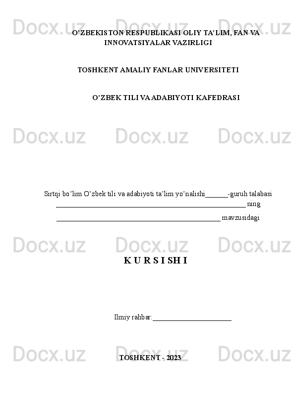 O’ZBEKISTON RESPUBLIKASI OLIY TA’LIM , FAN VA
INNOVATSIYALAR  VAZIRLIGI
TOSHKENT AMALIY FANLAR UNIVERSITETI
О’ZBEK TILI VA ADABIYOTI   KAFEDRASI
Sirtqi bo’lim O’zbek tili va adabiyoti ta’lim yo’nalishi______-guruh talabasi
___________________________________________________ ning
____________________________________________ mavzusidagi
K U R S I SH I
       Ilmiy rahbar:____ _________________
 
TOSHKENT - 2023 