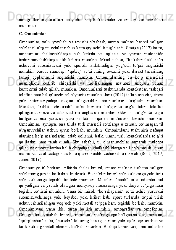 omograflarning   talaffuzi   bo’yicha   aniq   ko’rsatmalar   va   amaliyotlar   berishlari
muhimdir.
C. Omonimlar
Omonimlar, ya’ni yozilishi va tovushi o’xshash, ammo ma’nosi har xil bo’lgan
so’zlar til o’rganuvchilar uchun katta qiyinchilik tug’diradi. Smitga (2017) ko’ra,
omonimlar   chalkashliklarga   olib   kelishi   va   og’zaki   va   yozma   muloqotda
tushunmovchiliklarga   olib   kelishi   mumkin.   Misol   uchun,   "ko’rshapalak"   so’zi
uchuvchi   sutemizuvchi   yoki   sportda   ishlatiladigan   yog’och   to’pni   anglatishi
mumkin.   Xuddi   shunday,   "qobiq"   so’zi   itning   ovozini   yoki   daraxt   tanasining
tashqi   qoplamasini   anglatishi   mumkin.   Omonimlarning   bu   ko’p   ma’nolari
noaniqlikni   keltirib   chiqarishi   va   mo’ljallangan   ma’noni   aniqlash   uchun
kontekstni talab qilishi mumkin. Omonimlarni tushunishda kontekstdan tashqari
talaffuz ham hal qiluvchi rol o’ynashi mumkin. Jons (2019) ta’kidlashicha, stress
yoki   intonatsiyadagi   ozgina   o’zgarishlar   omonimlarni   farqlashi   mumkin.
Masalan,   “ishlab   chiqarish”   so’zi   birinchi   bo’g’inda   urg’u   bilan   talaffuz
qilinganda   meva   va   sabzavotlarni   anglatishi   mumkin,   ikkinchi   bo’g’inda   urg’u
bo’lganda   esa   yaratish   yoki   ishlab   chiqarish   ma’nosini   berishi   mumkin.
Omonimlar,   ayniqsa,   ona   tilida   turli   ma’noli   so’zlarga   o’xshash   bo’lmagan   til
o’rganuvchilar   uchun   qiyin   bo’lishi   mumkin.   Omonimlarni   tushunish   nafaqat
ularning   ko’p   ma’nolarini   eslab   qolishni,   balki   ularni   turli   kontekstlarda   to’g’ri
qo’llashni   ham   talab   qiladi.   Shu   sababli,   til   o’rganuvchilar   samarali   muloqot
qilish va omonimlardan kelib chiqadigan chalkashliklarga yo’l qo’ymaslik uchun
ma’no   va   talaffuzdagi   nozik   farqlarni   kuchli   tushunishlari   kerak   (Smit,   2017;
Jones, 2019).
Omonimiya   til   hodisasi   sifatida   shakli   bir   xil,   ammo   ma’nosi   turlicha   bo’lgan
so’zlarning paydo bo’lishini bildiradi. Bu so’zlar bir xil so’z turkumiga yoki turli
so’z   turkumiga   tegishli   bo’lishi   mumkin.   Masalan,   "bank"   so’zi   odamlar   pul
qo’yadigan   va   yechib   oladigan   moliyaviy   muassasaga   yoki   daryo   bo’yiga   ham
tegishli   bo’lishi   mumkin.   Yana   bir   misol,   "ko’rshapalak"   so’zi   uchib   yuruvchi
sutemizuvchilarga   yoki   beysbol   yoki   kriket   kabi   sport   turlarida   to’pni   urish
uchun   ishlatiladigan   yog’och   yoki   metall   to’pga   ham   tegishli   bo’lishi   mumkin.
Omonimiyani   yana   ikki   turga   bo’lish   mumkin:   omograflar   va   omofonlar.
Omograflar - yozilishi bir xil, ammo turli ma’noga ega bo’lgan so’zlar, masalan,
"qo’rg’oshin" so’zi, "etakchi" fe’lining hozirgi zamon yoki og’ir, egiluvchan va
ko’k-kulrang metall element bo’lishi mumkin. Boshqa tomondan, omofonlar bir
