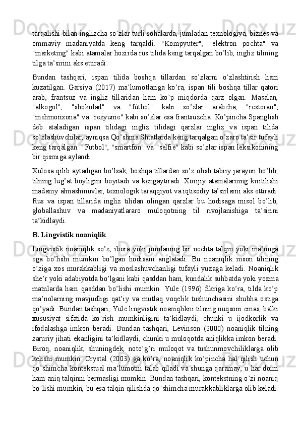 tarqalishi bilan inglizcha so’zlar turli sohalarda, jumladan texnologiya, biznes va
ommaviy   madaniyatda   keng   tarqaldi.   "Kompyuter",   "elektron   pochta"   va
"marketing" kabi atamalar hozirda rus tilida keng tarqalgan bo’lib, ingliz tilining
tilga ta’sirini aks ettiradi.
Bundan   tashqari,   ispan   tilida   boshqa   tillardan   so’zlarni   o’zlashtirish   ham
kuzatilgan.   Garsiya   (2017)   ma’lumotlariga   ko’ra,   ispan   tili   boshqa   tillar   qatori
arab,   frantsuz   va   ingliz   tillaridan   ham   ko’p   miqdorda   qarz   olgan.   Masalan,
"alkogol",   "shokolad"   va   "fútbol"   kabi   so’zlar   arabcha,   "restoran",
"mehmonxona" va "rezyume" kabi so’zlar esa frantsuzcha. Ko’pincha Spanglish
deb   ataladigan   ispan   tilidagi   ingliz   tilidagi   qarzlar   ingliz   va   ispan   tilida
so’zlashuvchilar, ayniqsa Qo’shma Shtatlarda keng tarqalgan o’zaro ta’sir tufayli
keng tarqalgan. "Futbol", "smartfon" va "selfie" kabi so’zlar ispan leksikonining
bir qismiga aylandi.
Xulosa qilib aytadigan bo’lsak, boshqa tillardan so’z olish tabiiy jarayon bo’lib,
tilning  lug’at boyligini boyitadi  va  kengaytiradi. Xorijiy atamalarning kiritilishi
madaniy almashinuvlar, texnologik taraqqiyot va iqtisodiy ta’sirlarni aks ettiradi.
Rus   va   ispan   tillarida   ingliz   tilidan   olingan   qarzlar   bu   hodisaga   misol   bo’lib,
globallashuv   va   madaniyatlararo   muloqotning   til   rivojlanishiga   ta’sirini
ta’kidlaydi.
B. Lingvistik noaniqlik
Lingvistik   noaniqlik   so’z,   ibora   yoki   jumlaning   bir   nechta   talqin   yoki   ma’noga
ega   bo’lishi   mumkin   bo’lgan   hodisani   anglatadi.   Bu   noaniqlik   inson   tilining
o’ziga xos murakkabligi va moslashuvchanligi tufayli yuzaga  keladi. Noaniqlik
she’r yoki adabiyotda bo’lgani kabi qasddan ham, kundalik suhbatda yoki yozma
matnlarda   ham   qasddan   bo’lishi   mumkin.   Yule   (1996)   fikriga   ko’ra,   tilda   ko’p
ma’nolarning   mavjudligi   qat’iy   va   mutlaq   voqelik   tushunchasini   shubha   ostiga
qo’yadi. Bundan tashqari, Yule lingvistik noaniqlikni tilning nuqsoni emas, balki
xususiyat   sifatida   ko’rish   mumkinligini   ta’kidlaydi,   chunki   u   ijodkorlik   va
ifodalashga   imkon   beradi.   Bundan   tashqari,   Levinson   (2000)   noaniqlik   tilning
zaruriy jihati ekanligini ta’kidlaydi, chunki u muloqotda aniqlikka imkon beradi.
Biroq,   noaniqlik,   shuningdek,   noto’g’ri   muloqot   va   tushunmovchiliklarga   olib
kelishi   mumkin.   Crystal   (2003)   ga   ko’ra,   noaniqlik   ko’pincha   hal   qilish   uchun
qo’shimcha kontekstual ma’lumotni talab qiladi va shunga qaramay, u har doim
ham aniq talqinni bermasligi mumkin. Bundan tashqari, kontekstning o’zi noaniq
bo’lishi mumkin, bu esa talqin qilishda qo’shimcha murakkabliklarga olib keladi.