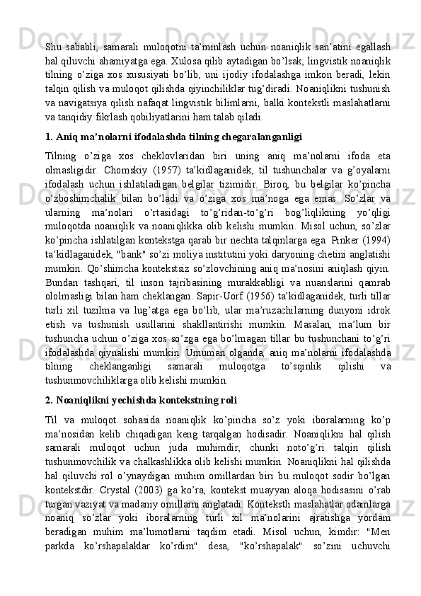 Shu   sababli,   samarali   muloqotni   ta’minlash   uchun   noaniqlik   san’atini   egallash
hal qiluvchi ahamiyatga ega. Xulosa qilib aytadigan bo’lsak, lingvistik noaniqlik
tilning   o’ziga   xos   xususiyati   bo’lib,   uni   ijodiy   ifodalashga   imkon   beradi,   lekin
talqin qilish va muloqot qilishda qiyinchiliklar tug’diradi. Noaniqlikni tushunish
va navigatsiya qilish nafaqat lingvistik bilimlarni, balki kontekstli maslahatlarni
va tanqidiy fikrlash qobiliyatlarini ham talab qiladi.
1. Aniq ma’nolarni ifodalashda tilning chegaralanganligi
Tilning   o’ziga   xos   cheklovlaridan   biri   uning   aniq   ma’nolarni   ifoda   eta
olmasligidir.   Chomskiy   (1957)   ta’kidlaganidek,   til   tushunchalar   va   g’oyalarni
ifodalash   uchun   ishlatiladigan   belgilar   tizimidir.   Biroq,   bu   belgilar   ko’pincha
o’zboshimchalik   bilan   bo’ladi   va   o’ziga   xos   ma’noga   ega   emas.   So’zlar   va
ularning   ma’nolari   o’rtasidagi   to’g’ridan-to’g’ri   bog’liqlikning   yo’qligi
muloqotda   noaniqlik   va   noaniqlikka   olib   kelishi   mumkin.   Misol   uchun,   so’zlar
ko’pincha ishlatilgan kontekstga qarab bir nechta talqinlarga ega. Pinker (1994)
ta’kidlaganidek, "bank" so’zi moliya institutini yoki daryoning chetini anglatishi
mumkin. Qo’shimcha kontekstsiz so’zlovchining aniq ma’nosini aniqlash qiyin.
Bundan   tashqari,   til   inson   tajribasining   murakkabligi   va   nuanslarini   qamrab
ololmasligi bilan ham cheklangan. Sapir-Uorf (1956) ta’kidlaganidek, turli tillar
turli   xil   tuzilma   va   lug’atga   ega   bo’lib,   ular   ma’ruzachilarning   dunyoni   idrok
etish   va   tushunish   usullarini   shakllantirishi   mumkin.   Masalan,   ma’lum   bir
tushuncha   uchun   o’ziga   xos   so’zga   ega   bo’lmagan   tillar   bu   tushunchani   to’g’ri
ifodalashda   qiynalishi   mumkin.   Umuman   olganda,   aniq   ma’nolarni   ifodalashda
tilning   cheklanganligi   samarali   muloqotga   to’sqinlik   qilishi   va
tushunmovchiliklarga olib kelishi mumkin.
2. Noaniqlikni yechishda kontekstning roli
Til   va   muloqot   sohasida   noaniqlik   ko’pincha   so’z   yoki   iboralarning   ko’p
ma’nosidan   kelib   chiqadigan   keng   tarqalgan   hodisadir.   Noaniqlikni   hal   qilish
samarali   muloqot   uchun   juda   muhimdir,   chunki   noto’g’ri   talqin   qilish
tushunmovchilik va chalkashlikka olib kelishi mumkin. Noaniqlikni hal qilishda
hal   qiluvchi   rol   o’ynaydigan   muhim   omillardan   biri   bu   muloqot   sodir   bo’lgan
kontekstdir.   Crystal   (2003)   ga   ko’ra,   kontekst   muayyan   aloqa   hodisasini   o’rab
turgan vaziyat va madaniy omillarni anglatadi. Kontekstli maslahatlar odamlarga
noaniq   so’zlar   yoki   iboralarning   turli   xil   ma’nolarini   ajratishga   yordam
beradigan   muhim   ma’lumotlarni   taqdim   etadi.   Misol   uchun,   kimdir:   "Men
parkda   ko’rshapalaklar   ko’rdim"   desa,   "ko’rshapalak"   so’zini   uchuvchi
