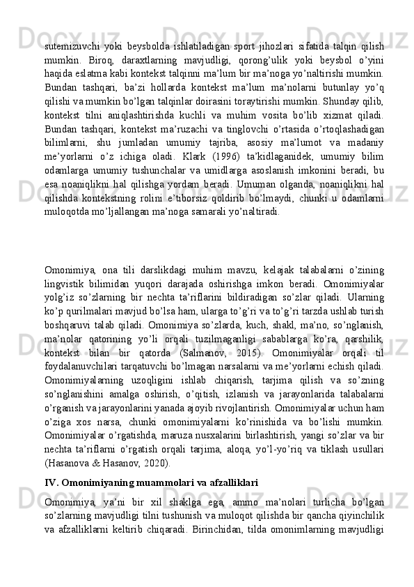 sutemizuvchi   yoki   beysbolda   ishlatiladigan   sport   jihozlari   sifatida   talqin   qilish
mumkin.   Biroq,   daraxtlarning   mavjudligi,   qorong’ulik   yoki   beysbol   o’yini
haqida eslatma kabi kontekst talqinni ma’lum bir ma’noga yo’naltirishi mumkin.
Bundan   tashqari,   ba’zi   hollarda   kontekst   ma’lum   ma’nolarni   butunlay   yo’q
qilishi va mumkin bo’lgan talqinlar doirasini toraytirishi mumkin. Shunday qilib,
kontekst   tilni   aniqlashtirishda   kuchli   va   muhim   vosita   bo’lib   xizmat   qiladi.
Bundan   tashqari,   kontekst   ma’ruzachi   va   tinglovchi   o’rtasida   o’rtoqlashadigan
bilimlarni,   shu   jumladan   umumiy   tajriba,   asosiy   ma’lumot   va   madaniy
me’yorlarni   o’z   ichiga   oladi.   Klark   (1996)   ta’kidlaganidek,   umumiy   bilim
odamlarga   umumiy   tushunchalar   va   umidlarga   asoslanish   imkonini   beradi,   bu
esa   noaniqlikni   hal   qilishga   yordam   beradi.   Umuman   olganda,   noaniqlikni   hal
qilishda   kontekstning   rolini   e’tiborsiz   qoldirib   bo’lmaydi,   chunki   u   odamlarni
muloqotda mo’ljallangan ma’noga samarali yo’naltiradi.
Omonimiya,   ona   tili   darslikdagi   muhim   mavzu,   kelajak   talabalarni   o’zining
lingvistik   bilimidan   yuqori   darajada   oshirishga   imkon   beradi.   Omonimiyalar
yolg’iz   so’zlarning   bir   nechta   ta’riflarini   bildiradigan   so’zlar   qiladi.   Ularning
ko’p qurilmalari mavjud bo’lsa ham, ularga to’g’ri va to’g’ri tarzda ushlab turish
boshqaruvi talab qiladi. Omonimiya so’zlarda, kuch, shakl, ma’no, so’nglanish,
ma’nolar   qatorining   yo’li   orqali   tuzilmaganligi   sabablarga   ko’ra,   qarshilik,
kontekst   bilan   bir   qatorda   (Salmanov,   2015).   Omonimiyalar   orqali   til
foydalanuvchilari tarqatuvchi bo’lmagan narsalarni va me’yorlarni echish qiladi.
Omonimiyalarning   uzoqligini   ishlab   chiqarish,   tarjima   qilish   va   so’zning
so’nglanishini   amalga   oshirish,   o’qitish,   izlanish   va   jarayonlarida   talabalarni
o’rganish va jarayonlarini yanada ajoyib rivojlantirish. Omonimiyalar uchun ham
o’ziga   xos   narsa,   chunki   omonimiyalarni   ko’rinishida   va   bo’lishi   mumkin.
Omonimiyalar o’rgatishda, maruza nusxalarini birlashtirish, yangi so’zlar va bir
nechta   ta’riflarni   o’rgatish   orqali   tarjima,   aloqa,   yo’l-yo’riq   va   tiklash   usullari
(Hasanova & Hasanov, 2020).
IV. Omonimiyaning muammolari va afzalliklari
Omonimiya,   ya’ni   bir   xil   shaklga   ega,   ammo   ma’nolari   turlicha   bo’lgan
so’zlarning mavjudligi tilni tushunish va muloqot qilishda bir qancha qiyinchilik
va   afzalliklarni   keltirib   chiqaradi.   Birinchidan,   tilda   omonimlarning   mavjudligi