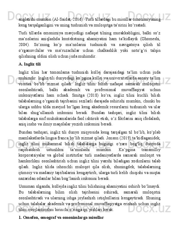 anglatishi mumkin (Al-Saidat, 2016). Turli tillardagi bu misollar omonimiyaning
keng tarqalganligini va uning tushunish va muloqotga ta’sirini ko’rsatadi.
Turli   tillarda   omonimiya   mavjudligi   nafaqat   tilning   murakkabligini,   balki   so’z
ma’nolarini   aniqlashda   kontekstning   ahamiyatini   ham   ta’kidlaydi   (Ghomeshi,
2004).   So’zning   ko’p   ma’nolarini   tushunish   va   navigatsiya   qilish   til
o’rganuvchilar   va   ma’ruzachilar   uchun   chalkashlik   yoki   noto’g’ri   talqin
qilishning oldini olish uchun juda muhimdir.
A. Ingliz tili
Ingliz   tilini   har   tomonlama   tushunish   kollej   darajasidagi   ta’lim   uchun   juda
muhimdir. Ingliz tili dunyodagi ko’pgina kollej va universitetlarda asosiy ta’lim
vositasi   bo’lib   xizmat   qiladi.   Ingliz   tilini   bilish   nafaqat   samarali   muloqotni
osonlashtiradi,   balki   akademik   va   professional   muvaffaqiyat   uchun
imkoniyatlarni   ham   ochadi.   Smitga   (2018)   ko’ra,   ingliz   tilini   kuchli   bilish
talabalarning o’rganish tajribasini sezilarli darajada oshirishi mumkin, chunki bu
ularga ushbu  tilda  mavjud bo’lgan keng akademik  resurslarni tushunish  va  ular
bilan   shug’ullanish   imkonini   beradi.   Bundan   tashqari,   ingliz   tilini   bilish
talabalarga sinf muhokamalarida faol ishtirok etish, o’z fikrlarini aniq ifodalash,
aniq insho va ilmiy maqolalar yozish imkonini beradi.
Bundan   tashqari,   ingliz   tili   dunyo   miqyosida   keng   tarqalgan   til   bo’lib,   ko’plab
mamlakatlarda lingua franca bo’lib xizmat qiladi. Jonson (2019) ta kidlaganidek,ʼ
ingliz   tilini   mukammal   bilish   talabalarga   bugungi   o zaro   bog liq   dunyoda	
ʻ ʻ
raqobatdosh   ustunlikni   ta minlashi   mumkin.   Ko’pgina   transmilliy	
ʼ
korporatsiyalar   va   global   institutlar   turli   madaniyatlarda   samarali   muloqot   va
hamkorlikni   osonlashtirish   uchun   ingliz   tilini   yaxshi   biladigan   xodimlarni   talab
qiladi.   Ingliz   tilida   ishonchli   muloqot   qila   olish,   shuningdek,   talabalarning
ijtimoiy va madaniy tajribalarini kengaytirib, ularga turli kelib chiqishi va nuqtai
nazaridan odamlar bilan bog’lanish imkonini beradi.
Umuman olganda, kollejda ingliz tilini bilishning ahamiyatini oshirib bo’lmaydi.
Bu   talabalarning   bilim   olish   tajribasini   oshiradi,   samarali   muloqotni
osonlashtiradi   va   ularning   ishga   joylashish   istiqbollarini   kengaytiradi.   Shuning
uchun   talabalar   akademik   va   professional   muvaffaqiyatga   erishish   uchun   ingliz
tilini rivojlantirishni birinchi o’ringa qo’yishlari kerak.
1. Omofon, omograf va omonimlarga misollar