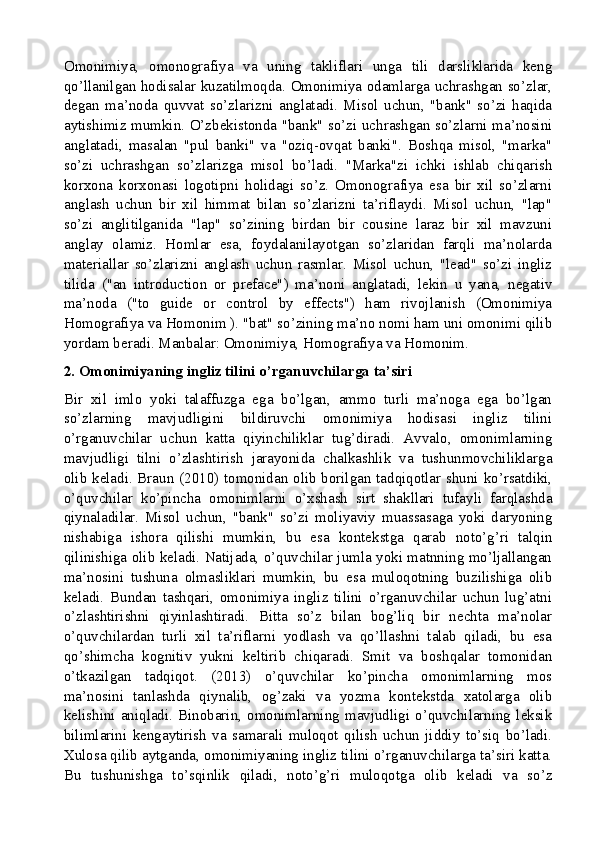 Omonimiya,   omonografiya   va   uning   takliflari   unga   tili   darsliklarida   keng
qo’llanilgan hodisalar kuzatilmoqda. Omonimiya odamlarga uchrashgan so’zlar,
degan   ma’noda   quvvat   so’zlarizni   anglatadi.   Misol   uchun,   "bank"   so’zi   haqida
aytishimiz mumkin. O’zbekistonda "bank" so’zi uchrashgan so’zlarni ma’nosini
anglatadi,   masalan   "pul   banki"   va   "oziq-ovqat   banki".   Boshqa   misol,   "marka"
so’zi   uchrashgan   so’zlarizga   misol   bo’ladi.   "Marka"zi   ichki   ishlab   chiqarish
korxona   korxonasi   logotipni   holidagi   so’z.   Omonografiya   esa   bir   xil   so’zlarni
anglash   uchun   bir   xil   himmat   bilan   so’zlarizni   ta’riflaydi.   Misol   uchun,   "lap"
so’zi   anglitilganida   "lap"   so’zining   birdan   bir   cousine   laraz   bir   xil   mavzuni
anglay   olamiz.   Homlar   esa,   foydalanilayotgan   so’zlaridan   farqli   ma’nolarda
materiallar   so’zlarizni   anglash   uchun   rasmlar.   Misol   uchun,   "lead"   so’zi   ingliz
tilida   ("an   introduction   or   preface")   ma’noni   anglatadi,   lekin   u   yana,   negativ
ma’noda   ("to   guide   or   control   by   effects")   ham   rivojlanish   (Omonimiya
Homografiya va Homonim ). "bat" so’zining ma’no nomi ham uni omonimi qilib
yordam beradi. Manbalar: Omonimiya, Homografiya va Homonim.
2. Omonimiyaning ingliz tilini o’rganuvchilarga ta’siri
Bir   xil   imlo   yoki   talaffuzga   ega   bo’lgan,   ammo   turli   ma’noga   ega   bo’lgan
so’zlarning   mavjudligini   bildiruvchi   omonimiya   hodisasi   ingliz   tilini
o’rganuvchilar   uchun   katta   qiyinchiliklar   tug’diradi.   Avvalo,   omonimlarning
mavjudligi   tilni   o’zlashtirish   jarayonida   chalkashlik   va   tushunmovchiliklarga
olib keladi. Braun (2010) tomonidan olib borilgan tadqiqotlar shuni ko’rsatdiki,
o’quvchilar   ko’pincha   omonimlarni   o’xshash   sirt   shakllari   tufayli   farqlashda
qiynaladilar.   Misol   uchun,   "bank"   so’zi   moliyaviy   muassasaga   yoki   daryoning
nishabiga   ishora   qilishi   mumkin,   bu   esa   kontekstga   qarab   noto’g’ri   talqin
qilinishiga olib keladi. Natijada, o’quvchilar jumla yoki matnning mo’ljallangan
ma’nosini   tushuna   olmasliklari   mumkin,   bu   esa   muloqotning   buzilishiga   olib
keladi.   Bundan   tashqari,   omonimiya   ingliz   tilini   o’rganuvchilar   uchun   lug’atni
o’zlashtirishni   qiyinlashtiradi.   Bitta   so’z   bilan   bog’liq   bir   nechta   ma’nolar
o’quvchilardan   turli   xil   ta’riflarni   yodlash   va   qo’llashni   talab   qiladi,   bu   esa
qo’shimcha   kognitiv   yukni   keltirib   chiqaradi.   Smit   va   boshqalar   tomonidan
o’tkazilgan   tadqiqot.   (2013)   o’quvchilar   ko’pincha   omonimlarning   mos
ma’nosini   tanlashda   qiynalib,   og’zaki   va   yozma   kontekstda   xatolarga   olib
kelishini   aniqladi.   Binobarin,   omonimlarning   mavjudligi   o’quvchilarning   leksik
bilimlarini   kengaytirish   va   samarali   muloqot   qilish   uchun   jiddiy   to’siq   bo’ladi.
Xulosa qilib aytganda, omonimiyaning ingliz tilini o’rganuvchilarga ta’siri katta.
Bu   tushunishga   to’sqinlik   qiladi,   noto’g’ri   muloqotga   olib   keladi   va   so’z