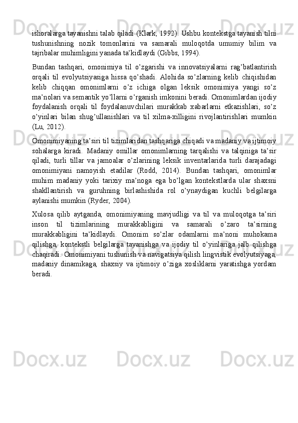 ishoralarga tayanishni talab qiladi (Klark, 1992). Ushbu kontekstga tayanish tilni
tushunishning   nozik   tomonlarini   va   samarali   muloqotda   umumiy   bilim   va
tajribalar muhimligini yanada ta’kidlaydi (Gibbs, 1994).
Bundan   tashqari,   omonimiya   til   o’zgarishi   va   innovatsiyalarni   rag’batlantirish
orqali   til   evolyutsiyasiga   hissa   qo’shadi.   Alohida   so’zlarning   kelib   chiqishidan
kelib   chiqqan   omonimlarni   o’z   ichiga   olgan   leksik   omonimiya   yangi   so’z
ma’nolari va semantik yo’llarni o’rganish imkonini beradi. Omonimlardan ijodiy
foydalanish   orqali   til   foydalanuvchilari   murakkab   xabarlarni   etkazishlari,   so’z
o’yinlari   bilan   shug’ullanishlari   va   til   xilma-xilligini   rivojlantirishlari   mumkin
(Lu, 2012).
Omonimiyaning ta’siri til tizimlaridan tashqariga chiqadi va madaniy va ijtimoiy
sohalarga   kiradi.   Madaniy   omillar   omonimlarning   tarqalishi   va   talqiniga   ta’sir
qiladi,   turli   tillar   va   jamoalar   o’zlarining   leksik   inventarlarida   turli   darajadagi
omonimiyani   namoyish   etadilar   (Rodd,   2014).   Bundan   tashqari,   omonimlar
muhim   madaniy   yoki   tarixiy   ma’noga   ega   bo’lgan   kontekstlarda   ular   shaxsni
shakllantirish   va   guruhning   birlashishida   rol   o’ynaydigan   kuchli   belgilarga
aylanishi mumkin (Ryder, 2004).
Xulosa   qilib   aytganda,   omonimiyaning   mavjudligi   va   til   va   muloqotga   ta’siri
inson   til   tizimlarining   murakkabligini   va   samarali   o’zaro   ta’sirning
murakkabligini   ta’kidlaydi.   Omonim   so’zlar   odamlarni   ma’noni   muhokama
qilishga,   kontekstli   belgilarga   tayanishga   va   ijodiy   til   o’yinlariga   jalb   qilishga
chaqiradi. Omonimiyani tushunish va navigatsiya qilish lingvistik evolyutsiyaga,
madaniy   dinamikaga,   shaxsiy   va   ijtimoiy   o’ziga   xosliklarni   yaratishga   yordam
beradi.