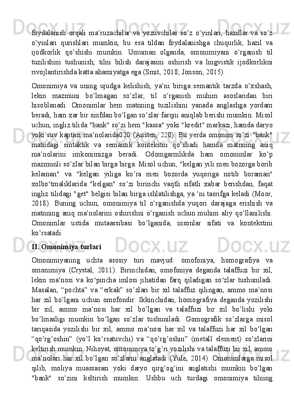 foydalanish   orqali   ma’ruzachilar   va   yozuvchilar   so’z   o’yinlari,   hazillar   va   so’z
o’yinlari   qurishlari   mumkin,   bu   esa   tildan   foydalanishga   chuqurlik,   hazil   va
ijodkorlik   qo’shishi   mumkin.   Umuman   olganda,   omonimiyani   o’rganish   til
tuzilishini   tushunish,   tilni   bilish   darajasini   oshirish   va   lingvistik   ijodkorlikni
rivojlantirishda katta ahamiyatga ega (Smit, 2018; Jonson, 2015).
Omonimiya   va   uning   ujudga   kelishish,   ya’ni   biriga   semantik   tarzda   o’xshash,
lekin   mazmuni   bo’lmagan   so’zlar,   til   o’rganish   muhim   asoslaridan   biri
hisoblanadi.   Omonimlar   hem   matnning   tuzilishini   yanada   anglashga   yordam
beradi, ham xar bir sinfdan bo’lgan so’zlar farqni aniqlab berishi mumkin. Misol
uchun, ingliz tilida "bank" so’zi hem "kassa" yoki "kredit" markazi, hamda daryo
yoki suv kaptasi ma’nolarida020 (Austen, 220). Bu yerda omonim so’zi "bank"
matndagi   sintaktik   va   semantik   kontekstni   qo’shadi   hamda   matnning   aniq
ma’nolarini   imkonimizga   beradi.   Odomgarmlikda   ham   omonimlar   ko’p
mazmunli so’zlar bilan birga birga. Misol uchun, "kelgan yili men bozorga borib
kelaman"   va   "kelgan   yiliga   ko’ra   men   bozorda   yuqoriga   notib   boraman"
xolbo tmaliklarida   "kelgan"   so’zi   birinchi   vaqtli   sifatli   xabar   berishdan,   faqatʻ
ingliz tilidagi "get" belgisi bilan birga ishlatilishga, ya ‘ni tasrifga keladi (Moor,
2018).   Buning   uchun,   omonimiya   til   o’rganishda   yuqori   darajaga   erishish   va
matnning   aniq   ma’nolarini   oshirishni   o’rganish   uchun   muhim  aliy   qo’llanilishi.
Omonimlar   ustida   mutaassibasi   bo’lganida,   insonlar   sifati   va   kontekstini
ko’rsatadi.
II. Omonimiya turlari
Omonimiyaning   uchta   asosiy   turi   mavjud:   omofoniya,   homografiya   va
omonimiya   (Crystal,   2011).   Birinchidan,   omofoniya   deganda   talaffuzi   bir   xil,
lekin   ma nosi   va   ko pincha   imlosi   jihatidan   farq   qiladigan   so zlar   tushuniladi.	
ʼ ʻ ʻ
Masalan,   “pochta”   va   “erkak”   so’zlari   bir   xil   talaffuz   qilingan,   ammo   ma’nosi
har   xil   bo’lgani   uchun   omofondir.   Ikkinchidan,   homografiya   deganda   yozilishi
bir   xil,   ammo   ma’nosi   har   xil   bo’lgan   va   talaffuzi   bir   xil   bo’lishi   yoki
bo’lmasligi   mumkin   bo’lgan   so’zlar   tushuniladi.   Gomografik   so’zlarga   misol
tariqasida   yozilishi   bir   xil,   ammo   ma’nosi   har   xil   va   talaffuzi   har   xil   bo’lgan
“qo’rg’oshin”   (yo’l   ko’rsatuvchi)   va   “qo’rg’oshin”   (metall   element)   so’zlarini
keltirish mumkin. Nihoyat, omonimiya to’g’ri yozilishi va talaffuzi bir xil, ammo
ma’nolari   har   xil   bo’lgan   so’zlarni   anglatadi   (Yule,   2014).   Omonimlarga   misol
qilib,   moliya   muassasasi   yoki   daryo   qirg’og’ini   anglatishi   mumkin   bo’lgan
"bank"   so’zini   keltirish   mumkin.   Ushbu   uch   turdagi   omonimiya   tilning