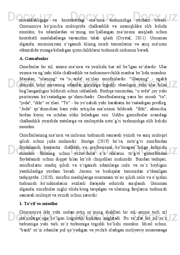 murakkabligiga   va   kontekstdagi   ma’noni   tushunishga   yordam   beradi.
Omonimiya   ko’pincha   muloqotda   chalkashlik   va   noaniqlikka   olib   kelishi
mumkin,   bu   odamlardan   so’zning   mo’ljallangan   ma’nosini   aniqlash   uchun
kontekstli   maslahatlarga   tayanishni   talab   qiladi   (Crystal,   2011).   Umuman
olganda,   omonimiyani   o’rganish   tilning   nozik   tomonlarini   va   aniq   ma’noni
etkazishda yuzaga keladigan qiyinchiliklarni tushunish imkonini beradi.
A. Gomofonlar
Omofonlar   bir   xil,   ammo   ma’nosi   va   yozilishi   har   xil   bo’lgan   so’zlardir.   Ular
yozma va og’zaki tilda chalkashlik va tushunmovchilik manbai bo’lishi mumkin.
Masalan,   "ularning"   va   "u   erda"   so’zlari   omofonlardir.   "Ularning"   -   egalik
olmoshi   biror   narsaning   odamlar   guruhiga   tegishli   ekanligini   yoki   ular   bilan
bog’langanligini bildirish uchun ishlatiladi. Boshqa tomondan, "u erda" joy yoki
pozitsiyani   ko’rsatadigan   qo’shimchadir.   Omofonlarning   yana   bir   misoli   "to",
"juda", "ikki" so’zlari. "To" - bu yo’nalish yoki harakatni ko’rsatadigan predlog.
“Juda”   qo’shimchasi   ham   yoki   ortiqcha   ma’nosini   bildiradi.   "Ikki",   aksincha,
birdan   keyin   va   uchdan   oldin   keladigan   son.   Ushbu   gomofonlar   orasidagi
chalkashlik   yozishda   xatolarga   va   muloqotda   noto’g’ri   tushunishga   olib   kelishi
mumkin.
Omofonlarning ma’nosi  va  imlosini  tushunish samarali  yozish  va aniq  muloqot
qilish   uchun   juda   muhimdir.   Smitga   (2019)   ko’ra,   noto’g’ri   omofondan
foydalanish   kontentni   chalkash   va   professional   bo’lmagan   holga   keltirishi
mumkin.   Shuning   uchun   yozuvchilar   o’z   ishlarini   to’g’ri   gomofondan
foydalanish   uchun   diqqat   bilan   ko’rib   chiqishlari   muhimdir.   Bundan   tashqari,
omofonlarni   mashq   qilish   va   o’rganish   odamlarga   imlo   va   so’z   boyligini
yaxshilashga   yordam   beradi.   Jonson   va   boshqalar   tomonidan   o’tkazilgan
tadqiqotda. (2020), omofon mashqlariga muntazam ta’sir qilish imlo va o’qishni
tushunish   ko’nikmalarini   sezilarli   darajada   oshirishi   aniqlandi.   Umuman
olganda,  omofonlar  ingliz  tilida  keng  tarqalgan  va  ularning  farqlarini  tushunish
samarali muloqot va yozish uchun zarurdir.
1. Ta’rif va misollar
Omonimiya   ikki   yoki   undan   ortiq   so’zning   shakllari   bir   xil,   ammo   turli   xil
ma’nolarga   ega   bo’lgan   lingvistik   hodisani   anglatadi.   Bu   so’zlar   bir   xil   so’z
turkumiga   yoki   turli   so’z   turkumiga   tegishli   bo’lishi   mumkin.   Misol   uchun,
"bank" so’zi odamlar pul qo’yadigan va yechib oladigan moliyaviy muassasaga