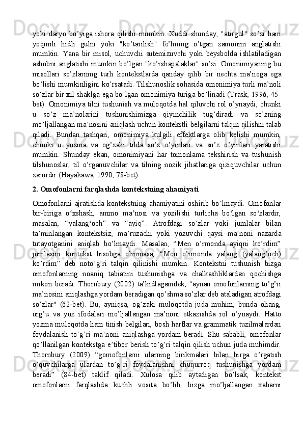 yoki   daryo   bo’yiga   ishora   qilishi   mumkin.   Xuddi   shunday,   "atirgul"   so’zi   ham
yoqimli   hidli   gulni   yoki   "ko’tarilish"   fe’lining   o’tgan   zamonini   anglatishi
mumkin.   Yana   bir   misol,   uchuvchi   sutemizuvchi   yoki   beysbolda   ishlatiladigan
asbobni anglatishi mumkin bo’lgan "ko’rshapalaklar" so’zi. Omonimiyaning bu
misollari   so’zlarning   turli   kontekstlarda   qanday   qilib   bir   nechta   ma’noga   ega
bo’lishi mumkinligini ko’rsatadi. Tilshunoslik sohasida omonimiya turli ma’noli
so’zlar bir xil shaklga ega bo’lgan omonimiya turiga bo’linadi (Trask, 1996, 45-
bet). Omonimiya tilni tushunish va muloqotda hal qiluvchi rol o’ynaydi, chunki
u   so’z   ma’nolarini   tushunishimizga   qiyinchilik   tug’diradi   va   so’zning
mo’ljallangan ma’nosini aniqlash uchun kontekstli belgilarni talqin qilishni talab
qiladi.   Bundan   tashqari,   omonimiya   kulgili   effektlarga   olib   kelishi   mumkin,
chunki   u   yozma   va   og’zaki   tilda   so’z   o’yinlari   va   so’z   o’yinlari   yaratishi
mumkin.   Shunday   ekan,   omonimiyani   har   tomonlama   tekshirish   va   tushunish
tilshunoslar,   til   o’rganuvchilar   va   tilning   nozik   jihatlariga   qiziquvchilar   uchun
zarurdir (Hayakawa, 1990, 78-bet).
2. Omofonlarni farqlashda kontekstning ahamiyati
Omofonlarni  ajratishda   kontekstning   ahamiyatini   oshirib   bo’lmaydi.  Omofonlar
bir-biriga   o xshash,   ammo   ma nosi   va   yozilishi   turlicha   bo lgan   so zlardir,ʻ ʼ ʻ ʻ
masalan,   “yalang och”   va   “ayiq”.   Atrofdagi   so’zlar   yoki   jumlalar   bilan	
ʻ
ta’minlangan   kontekstsiz,   ma’ruzachi   yoki   yozuvchi   qaysi   ma’noni   nazarda
tutayotganini   aniqlab   bo’lmaydi.   Masalan,   “Men   o’rmonda   ayiqni   ko’rdim”
jumlasini   kontekst   hisobga   olinmasa,   “Men   o’rmonda   yalang   (yalang’och)
ko’rdim”   deb   noto’g’ri   talqin   qilinishi   mumkin.   Kontekstni   tushunish   bizga
omofonlarning   noaniq   tabiatini   tushunishga   va   chalkashliklardan   qochishga
imkon   beradi.   Thornbury   (2002)   ta’kidlaganidek,   "aynan   omofonlarning   to’g’ri
ma’nosini aniqlashga yordam beradigan qo’shma so’zlar deb ataladigan atrofdagi
so’zlar"   (62-bet).   Bu,   ayniqsa,   og’zaki   muloqotda   juda   muhim,   bunda   ohang,
urg’u   va   yuz   ifodalari   mo’ljallangan   ma’noni   etkazishda   rol   o’ynaydi.   Hatto
yozma muloqotda ham tinish belgilari, bosh harflar va grammatik tuzilmalardan
foydalanish   to’g’ri   ma’noni   aniqlashga   yordam   beradi.   Shu   sababli,   omofonlar
qo’llanilgan kontekstga e’tibor berish to’g’ri talqin qilish uchun juda muhimdir.
Thornbury   (2009)   “gomofonlarni   ularning   birikmalari   bilan   birga   o’rgatish
o’quvchilarga   ulardan   to’g’ri   foydalanishni   chuqurroq   tushunishga   yordam
beradi”   (84-bet)   taklif   qiladi.   Xulosa   qilib   aytadigan   bo’lsak,   kontekst
omofonlarni   farqlashda   kuchli   vosita   bo’lib,   bizga   mo’ljallangan   xabarni 