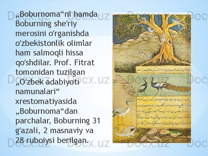 „ Boburnoma“ni hamda 
Boburning she riy ʼ
merosini o rganishda 	
ʻ
o zbekistonlik olimlar 	
ʻ
ham salmoqli hissa 
qo shdilar. Prof. Fitrat 	
ʻ
tomonidan tuzilgan 
„O zbek adabiyoti 
ʻ
namunalari“ 
xrestomatiyasida 
„Boburnoma“dan 
parchalar, Boburning 31 
g azali, 2 masnaviy va 	
ʻ
28 ruboiysi berilgan. 