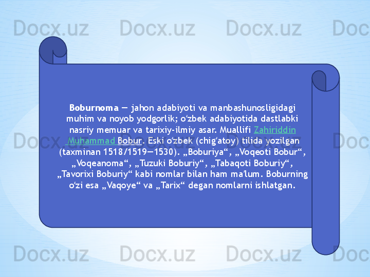 Boburnoma  — jahon adabiyoti va manbashunosligidagi 
muhim va noyob yodgorlik; o zbek adabiyotida dastlabki ʻ
nasriy memuar va tarixiy-ilmiy asar. Muallifi  Zahiriddin
 Muhammad  Bobur . Eski o zbek (chig atoy) tilida yozilgan 	
ʻ ʻ
(taxminan 1518/1519—1530). „Boburiya“, „Voqeoti Bobur“, 
„Voqeanoma“, „Tuzuki Boburiy“, „Tabaqoti Boburiy“, 
„Tavorixi Boburiy“ kabi nomlar bilan ham ma lum. Boburning 	
ʼ
o zi esa „Vaqoye“ va „Tarix“ degan nomlarni ishlatgan.	
ʻ 