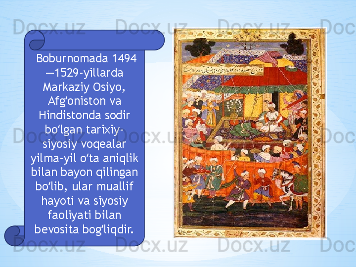   Boburnomada 1494
—1529-yillarda 
Markaziy Osiyo, 
Afg oniston va ʻ
Hindistonda sodir 
bo lgan tarixiy-	
ʻ
siyosiy voqealar 
yilma-yil o ta aniqlik 	
ʻ
bilan bayon qilingan 
bo lib, ular muallif 	
ʻ
hayoti va siyosiy 
faoliyati bilan 
bevosita bog liqdir.	
ʻ 