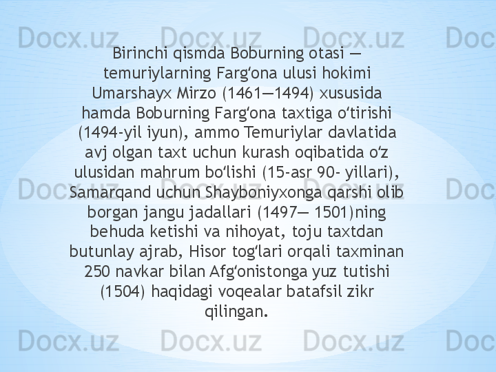 Birinchi qismda Boburning otasi — 
temuriylarning Farg ona ulusi hokimi ʻ
Umarshayx Mirzo (1461—1494) xususida 
hamda Boburning Farg ona taxtiga o tirishi 
ʻ ʻ
(1494-yil iyun), ammo Temuriylar davlatida 
avj olgan taxt uchun kurash oqibatida o z 	
ʻ
ulusidan mahrum bo lishi (15-asr 90- yillari), 	
ʻ
Samarqand uchun Shayboniyxonga qarshi olib 
borgan jangu jadallari (1497— 1501)ning 
behuda ketishi va nihoyat, toju taxtdan 
butunlay ajrab, Hisor tog lari orqali taxminan 	
ʻ
250 navkar bilan Afg onistonga yuz tutishi 	
ʻ
(1504) haqidagi voqealar batafsil zikr 
qilingan. 