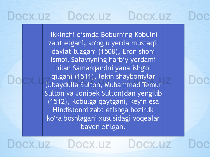   Ikkinchi qismda Boburning Kobulni 
zabt etgani, so ng u yerda mustaqil ʻ
davlat tuzgani (1508), Eron shohi 
Ismoil Safaviyning harbiy yordami 
bilan Samarqandni yana ishg ol 	
ʻ
qilgani (1511), lekin shayboniylar 
(Ubaydulla Sulton, Muhammad Temur 
Sulton va Jonibek Sulton)dan yengilib 
(1512), Kobulga qaytgani, keyin esa 
Hindistonni zabt etishga hozirlik 
ko ra boshlagani xususidagi voqealar 	
ʻ
bayon etilgan. 