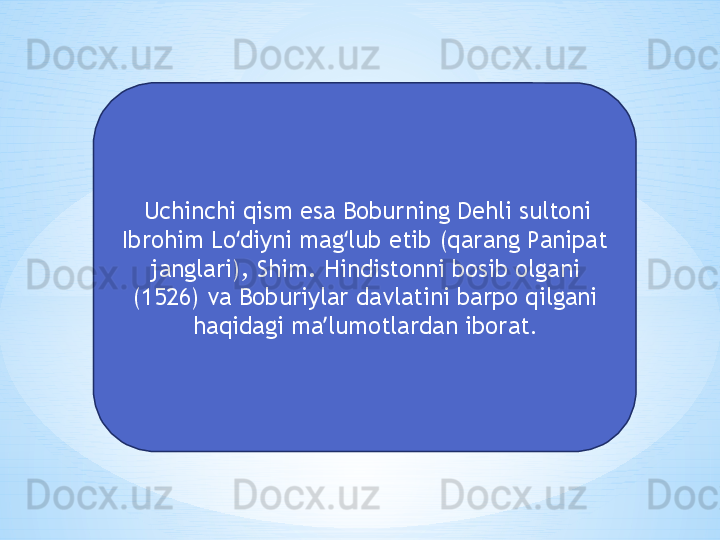   Uchinchi qism esa Boburning Dehli sultoni 
Ibrohim Lo diyni mag lub etib (qarang Panipat ʻ ʻ
janglari), Shim. Hindistonni bosib olgani 
(1526) va Boburiylar davlatini barpo qilgani 
haqidagi ma lumotlardan iborat	
ʼ . 