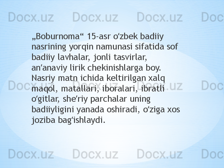 „ Boburnoma“ 15-asr o zbek badiiy ʻ
nasrining yorqin namunasi sifatida sof 
badiiy lavhalar, jonli tasvirlar, 
an anaviy lirik chekinishlarga boy. 	
ʼ
Nasriy matn ichida keltirilgan xalq 
maqol, matallari, iboralari, ibratli 
o gitlar, she riy parchalar uning 	
ʻ ʼ
badiiyligini yanada oshiradi, o ziga xos 	
ʻ
joziba bag ishlaydi.	
ʻ 