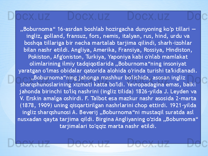„ Boburnoma“ 16-asrdan boshlab hozirgacha dunyoning ko p tillari — ʻ
ingliz, golland, fransuz, fors, nemis, italyan, rus, hind, urdu va 
boshqa tillariga bir necha martalab tarjima qilindi, sharh-izohlar 
bilan nashr etildi. Angliya, Amerika, Fransiya, Rossiya, Hindiston, 
Pokiston, Afg oniston, Turkiya, Yaponiya kabi o nlab mamlakat 	
ʻ ʻ
olimlarining ilmiy tadqiqotlarida „Boburnoma“ning insoniyat 
yaratgan o lmas obidalar qatorida alohida o rinda turishi ta kidlanadi. 	
ʻ ʻ ʼ
„Boburnoma“ning jahonga mashhur bo lishida, asosan ingliz 	
ʻ
sharqshunoslarining xizmati katta bo ldi. Yevropadagina emas, balki 	
ʻ
jahonda birinchi to liq nashrini (ingliz tilida) 1826-yilda J. Leyden va 	
ʻ
V. Erskin amalga oshirdi. F. Talbot esa mazkur nashr asosida 2-marta 
(1878, 1909) uning qisqartirilgan nashrlarini chop ettirdi. 1921-yilda 
ingliz sharqshunosi A. Beverij „Boburnoma“ni mustaqil suratda asl 
nusxadan qayta tarjima qildi. Birgina Angliyaning o zida „Boburnoma“ 	
ʻ
tarjimalari to qqiz marta nashr etildi.	
ʻ 