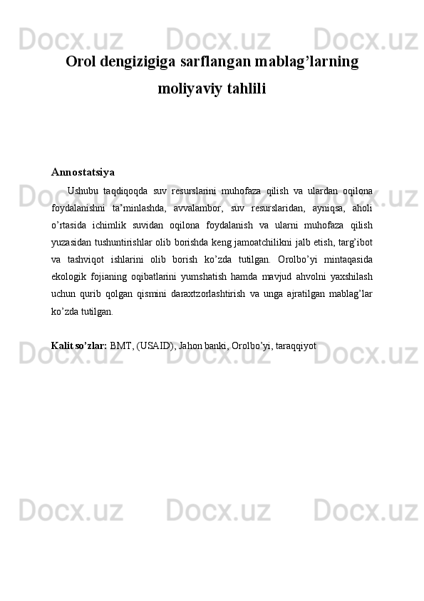 Orol dengizigiga sarflangan mablag’larning
moliyaviy tahlili
Annostatsiya
      Ushubu   taqdiqoqda   suv   resurslarini   muhofaza   qilish   va   ulardan   oqilona
foydalanishni   ta’minlashda,   avvalambor,   suv   resurslaridan,   ayniqsa,   aholi
o’rtasida   ichimlik   suvidan   oqilona   foydalanish   va   ularni   muhofaza   qilish
yuzasidan tushuntirishlar olib borishda keng jamoatchilikni jalb etish, targ’ibot
va   tashviqot   ishlarini   olib   borish   ko’zda   tutilgan.   Orolbo’yi   mintaqasida
ekologik   fojianing   oqibatlarini   yumshatish   hamda   mavjud   ahvolni   yaxshilash
uchun   qurib   qolgan   qismini   daraxtzorlashtirish   va   unga   ajratilgan   mablag’lar
ko’zda tutilgan.
Kalit so’zlar:  BMT, (USAID), Jahon banki, Orolbo’yi, taraqqiyot 