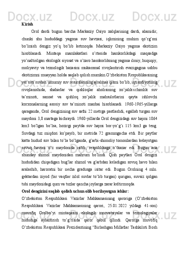 Kirish
        Orol   dardi   bugun   barcha   Markaziy   Osiyo   xalqlarining   dardi,   alamidir,
chunki   shu   hududdagi   yagona   suv   havzasi,   iqlimining   muhim   qo’rg’oni
bo’lmish   dengiz   yo’q   bo’lib   ketmoqda.   Markaziy   Osiyo   yagona   ekotizim
hisoblanadi.   Mintaqa   mamlakatlari   o’rtasida   hamkorlikdagi   maqsadga
yo’naltirilgan ekologik siyosat va o’zaro hamkorlikning yagona ilmiy, huquqiy,
moliyaviy   va   texnologik   bazasini   mukammal   rivojlantirish   evazigagina   ushbu
ekotizimni muayyan holda saqlab qolish mumkin.O’zbekiston Respublikasining
yer osti suvlari umumiy suv resurslarining ajralmas qismi bo’lib, iqtisodiyotning
rivojlanishida,   shaharlar   va   qishloqlar   aholisining   xo’jalik-ichimlik   suv
ta’minoti,   sanoat   va   qishloq   xo’jalik   mahsulotlarini   qayta   ishlovchi
korxonalarning   asosiy   suv   ta’minoti   manbai   hisoblanadi.   1960-1965-yillarga
qaraganda, Orol dengizining suv sathi 22 metrga pastlashdi, egallab turgan suv
maydoni 3,8 martaga kichraydi. 1960-yillarda Orol dengizidagi suv hajmi 1064
km3   bo’lgan   bo’lsa,   hozirgi   paytda   suv   hajmi   bor-yo’g’i   115   km3   ga   teng.
Suvdagi   tuz   miqdori   ko’payib,   bir   metrida   72   grammgacha   etdi.   Bir   paytlar
katta hudud suv bilan to’la bo’lganda, g’arbi-shimoliy tomonlardan kelayotgan
sovuq   havoni   o’z   maydonida   isitib,   respublikaga   o’tkazar   edi.   Bugun   ana
shunday   shimol   maydonidan   mahrum   bo’lindi.   Qish   paytlari   Orol   dengizi
hududidan   chiqadigan   bug’lar   shimol   va   g’arbdan   keladigan   sovuq   havo   bilan
aralashib,   haroratni   bir   necha   gradusga   isitar   edi.   Bugun   Orolning   4   mln.
gektardan   ziyod   (bir   vaqtlar   zilol   suvlar   to’lib   turgan)   qurigan,   suvsiz   qolgan
tubi maydonidagi qum va tuzlar qancha joylarga zarar keltirmoqda.
Orol dengizini saqlab qolish uchun olib borilayotgan ishlar:
O’zbekiston   Respublikasi   Vazirlar   Mahkamasining   qaroriga   ( O’zbekiston
Respublikasi   Vazirlar   Mahkamasining   qarori,   25.01.2022   yildagi   41-son)
muvofiq   O rolbo’yi   mintaqasini   ekologik   innovatsiyalar   va   texnologiyalar
hududiga   aylantirish   to’g’risida   qaror   qabul   qilindi.   Qarorga   muvofiq
O’zbekiston Respublikasi Prezidentining “Birlashgan Millatlar Tashkiloti Bosh 