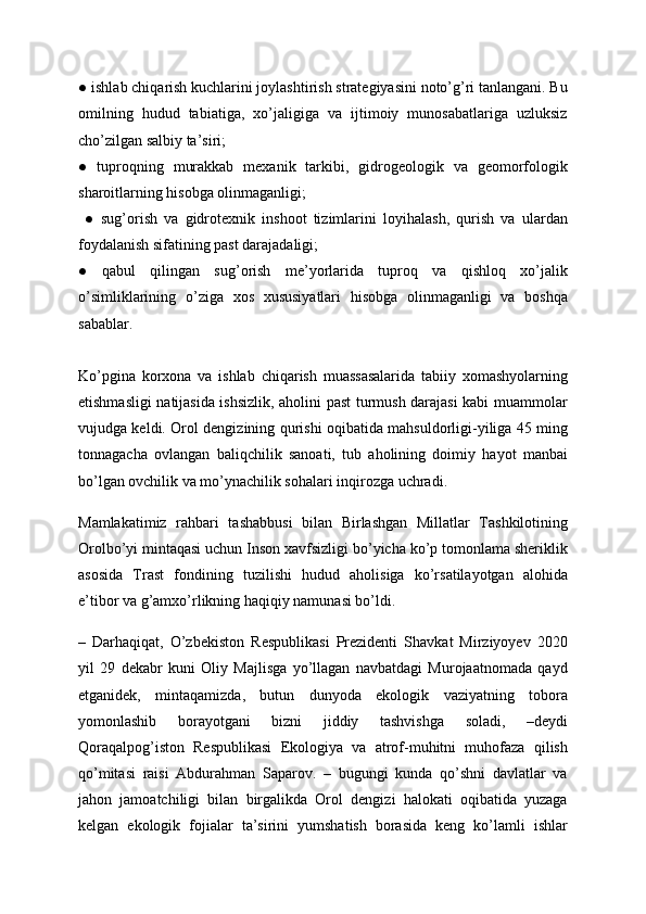 ● ishlab chiqarish kuchlarini joylashtirish strategiyasini noto’g’ri tanlangani. Bu
omilning   hudud   tabiatiga,   xo’jaligiga   va   ijtimoiy   munosabatlariga   uzluksiz
cho’zilgan salbiy ta’siri; 
●   tuproqning   murakkab   mexanik   tarkibi,   gidrogeologik   va   geomorfologik
sharoitlarning hisobga olinmaganligi; 
  ●   sug’orish   va   gidrotexnik   inshoot   tizimlarini   loyihalash,   qurish   va   ulardan
foydalanish sifatining past darajadaligi; 
●   qabul   qilingan   sug’orish   me’yorlarida   tuproq   va   qishloq   xo’jalik
o’simliklarining   o’ziga   xos   xususiyatlari   hisobga   olinmaganligi   va   boshqa
sabablar. 
Ko’pgina   korxona   va   ishlab   chiqarish   muassasalarida   tabiiy   xomashyolarning
etishmasligi natijasida ishsizlik, aholini past turmush darajasi kabi muammolar
vujudga keldi. Orol dengizining qurishi oqibatida mahsuldorligi-yiliga 45 ming
tonnagacha   ovlangan   baliqchilik   sanoati,   tub   aholining   doimiy   hayot   manbai
bo’lgan ovchilik va mo’ynachilik sohalari inqirozga uchradi.
Mamlakatimiz   rahbari   tashabbusi   bilan   Birlashgan   Millatlar   Tashkilotining
Orolbo’yi mintaqasi uchun Inson xavfsizligi bo’yicha ko’p tomonlama sheriklik
asosida   Trast   fondining   tuzilishi   hudud   aholisiga   ko’rsatilayotgan   alohida
e’tibor va g’amxo’rlikning haqiqiy namunasi bo’ldi.
–   Darhaqiqat,   O’zbekiston   Respublikasi   Prezidenti   Shavkat   Mirziyoyev   2020
yil   29   dekabr   kuni   Oliy   Majlisga   yo’llagan   navbatdagi   Murojaatnomada   qayd
etganidek,   mintaqamizda,   butun   dunyoda   ekologik   vaziyatning   tobora
yomonlashib   borayotgani   bizni   jiddiy   tashvishga   soladi,   –deydi
Qoraqalpog’iston   Respublikasi   Ekologiya   va   atrof-muhitni   muhofaza   qilish
qo’mitasi   raisi   Abdurahman   Saparov.   –   bugungi   kunda   qo’shni   davlatlar   va
jahon   jamoatchiligi   bilan   birgalikda   Orol   dengizi   halokati   oqibatida   yuzaga
kelgan   ekologik   fojialar   ta’sirini   yumshatish   borasida   keng   ko’lamli   ishlar 