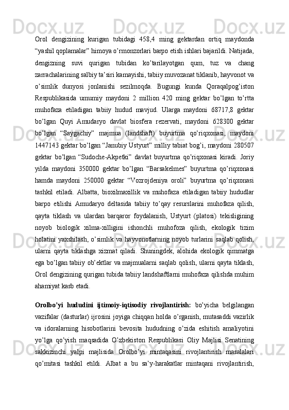 Orol   dengizining   kurigan   tubidagi   458,4   ming   gektardan   ortiq   maydonda
“yashil qoplamalar” himoya o’rmonzorlari barpo etish ishlari bajarildi. Natijada,
dengizning   suvi   qurigan   tubidan   ko’tarilayotgan   qum,   tuz   va   chang
zarrachalarining salbiy ta’siri kamayishi, tabiiy muvozanat tiklanib, hayvonot va
o’simlik   dunyosi   jonlanishi   sezilmoqda.   Bugungi   kunda   Qoraqalpog’iston
Respublikasida   umumiy   maydoni   2   million   420   ming   gektar   bo’lgan   to’rtta
muhofaza   etiladigan   tabiiy   hudud   mavjud.   Ularga   maydoni   68717,8   gektar
bo’lgan   Quyi   Amudaryo   davlat   biosfera   rezervati,   maydoni   628300   gektar
bo’lgan   “Saygachiy”   majmua   (landshaft)   buyurtma   qo’riqxonasi,   maydoni
1447143 gektar bo’lgan “Janubiy Ustyurt” milliy tabiat bog’i, maydoni 280507
gektar   bo’lgan   “Sudoche-Akpetki”   davlat   buyurtma   qo’riqxonasi   kiradi.   Joriy
yilda   maydoni   350000   gektar   bo’lgan   “Barsakelmes”   buyurtma   qo’riqxonasi
hamda   maydoni   250000   gektar   “Vozrojdeniya   oroli”   buyurtma   qo’riqxonasi
tashkil   etiladi.   Albatta,   bioxilmaxillik   va   muhofaza   etiladigan   tabiiy   hududlar
barpo   etilishi   Amudaryo   deltasida   tabiiy   to’qay   resurslarini   muhofaza   qilish,
qayta   tiklash   va   ulardan   barqaror   foydalanish,   Ustyurt   (platosi)   tekisligining
noyob   biologik   xilma-xilligini   ishonchli   muhofoza   qilish,   ekologik   tizim
holatini   yaxshilash,   o’simlik   va   hayvonotlarning   noyob  turlarini   saqlab   qolish,
ularni   qayta   tiklashga   xizmat   qiladi.   Shuningdek,   alohida   ekologik   qimmatga
ega bo’lgan tabiiy ob’ektlar va majmualarni saqlab qolish, ularni qayta tiklash,
Orol dengizining qurigan tubida tabiiy landshaftlarni muhofaza qilishda muhim
ahamiyat kasb etadi.
Orolbo’yi   hududini   ijtimoiy-iqtisodiy   rivojlantirish:   bo’yicha   belgilangan
vazifalar (dasturlar) ijrosini joyiga chiqqan holda o’rganish, mutasaddi vazirlik
va   idoralarning   hisobotlarini   bevosita   hududning   o’zida   eshitish   amaliyotini
yo’lga   qo’yish   maqsadida   O’zbekiston   Respublikasi   Oliy   Majlisi   Senatining
sakkizinchi   yalpi   majlisida   Orolbo’yi   mintaqasini   rivojlantirish   masalalari
qo’mitasi   tashkil   etildi.   Albat   a   bu   sa’y-harakatlar   mintaqani   rivojlantirish, 