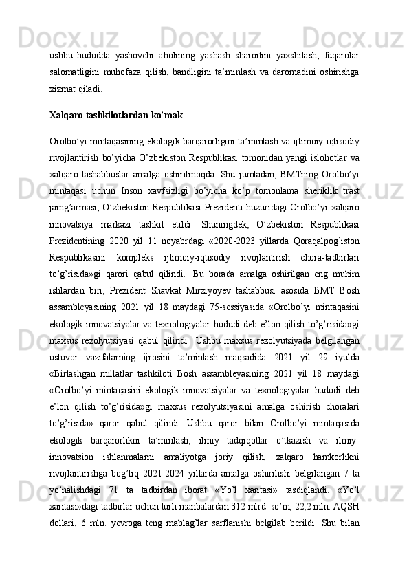 ushbu   hududda   yashovchi   aholining   yashash   sharoitini   yaxshilash,   fuqarolar
salomatligini   muhofaza   qilish,   bandligini   ta’minlash   va   daromadini   oshirishga
xizmat qiladi.
Xalqaro tashkilotlardan ko’mak
Orolbo’yi mintaqasining ekologik barqarorligini ta’minlash va ijtimoiy-iqtisodiy
rivojlantirish   bo’yicha   O’zbekiston   Respublikasi   tomonidan   yangi   islohotlar   va
xalqaro   tashabbuslar   amalga   oshirilmoqda.   Shu   jumladan,   BMTning   Orolbo’yi
mintaqasi   uchun   Inson   xavfsizligi   bo’yicha   ko’p   tomonlama   sheriklik   trast
jamg’armasi,  O’zbekiston  Respublikasi  Prezidenti  huzuridagi  Orolbo’yi  xalqaro
innovatsiya   markazi   tashkil   etildi.   Shuningdek,   O’zbekiston   Respublikasi
Prezidentining   2020   yil   11   noyabrdagi   «2020-2023   yillarda   Qoraqalpog’iston
Respublikasini   kompleks   ijtimoiy-iqtisodiy   rivojlantirish   chora-tadbirlari
to’g’risida»gi   qarori   qabul   qilindi.     Bu   borada   amalga   oshirilgan   eng   muhim
ishlardan   biri,   Prezident   Shavkat   Mirziyoyev   tashabbusi   asosida   BMT   Bosh
assambleyasining   2021   yil   18   maydagi   75-sessiyasida   «Orolbo’yi   mintaqasini
ekologik  innovatsiyalar  va  texnologiyalar   hududi   deb  e’lon  qilish   to’g’risida»gi
maxsus   rezolyutsiyasi   qabul   qilindi.     Ushbu   maxsus   rezolyutsiyada   belgilangan
ustuvor   vazifalarning   ijrosini   ta’minlash   maqsadida   2021   yil   29   iyulda
«Birlashgan   millatlar   tashkiloti   Bosh   assambleyasining   2021   yil   18   maydagi
«Orolbo’yi   mintaqasini   ekologik   innovatsiyalar   va   texnologiyalar   hududi   deb
e’lon   qilish   to’g’risida»gi   maxsus   rezolyutsiyasini   amalga   oshirish   choralari
to’g’risida»   qaror   qabul   qilindi.   Ushbu   qaror   bilan   Orolbo’yi   mintaqasida
ekologik   barqarorlikni   ta’minlash,   ilmiy   tadqiqotlar   o’tkazish   va   ilmiy-
innovatsion   ishlanmalarni   amaliyotga   joriy   qilish,   xalqaro   hamkorlikni
rivojlantirishga   bog’liq   2021-2024   yillarda   amalga   oshirilishi   belgilangan   7   ta
yo’nalishdagi   71   ta   tadbirdan   iborat   «Yo’l   xaritasi»   tasdiqlandi.   «Yo’l
xaritasi»dagi tadbirlar uchun turli manbalardan 312 mlrd. so’m, 22,2 mln. AQSH
dollari,   6   mln.   yevroga   teng   mablag’lar   sarflanishi   belgilab   berildi.   Shu   bilan