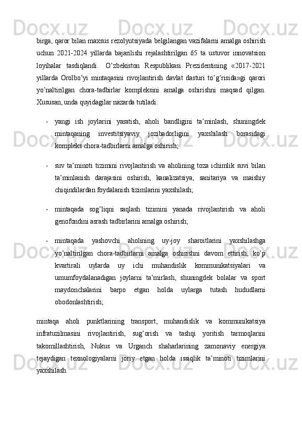 birga, qaror bilan maxsus rezolyutsiyada belgilangan vazifalarni amalga oshirish
uchun   2021-2024   yillarda   bajarilishi   rejalashtirilgan   65   ta   ustuvor   innovatsion
loyihalar   tasdiqlandi.     O’zbekiston   Respublikasi   Prezidentining   «2017-2021
yillarda   Orolbo’yi   mintaqasini   rivojlantirish   davlat   dasturi   to’g’risida»gi   qarori
yo’naltirilgan   chora-tadbirlar   kompleksini   amalga   oshirishni   maqsad   qilgan.
Xususan, unda quyidagilar nazarda tutiladi:
- yangi   ish   joylarini   yaratish,   aholi   bandligini   ta’minlash,   shuningdek
mintaqaning   investitsiyaviy   jozibadorligini   yaxshilash   borasidagi
kompleks chora-tadbirlarni amalga oshirish;
- suv   ta’minoti   tizimini   rivojlantirish   va   aholining   toza   ichimlik   suvi   bilan
ta’minlanish   darajasini   oshirish,   kanalizatsiya,   sanitariya   va   maishiy
chiqindilardan foydalanish tizimlarini yaxshilash;
- mintaqada   sog’liqni   saqlash   tizimini   yanada   rivojlantirish   va   aholi
genofondini asrash tadbirlarini amalga oshirish;
- mintaqada   yashovchi   aholining   uy-joy   sharoitlarini   yaxshilashga
yo’naltirilgan   chora-tadbirlarni   amalga   oshirishni   davom   ettirish,   ko’p
kvartirali   uylarda   uy   ichi   muhandislik   kommunikatsiyalari   va
umumfoydalanadigan   joylarni   ta’mirlash,   shuningdek   bolalar   va   sport
maydonchalarini   barpo   etgan   holda   uylarga   tutash   hududlarni
obodonlashtirish;
mintaqa   aholi   punktlarining   transport,   muhandislik   va   kommunikatsiya
infratuzilmasini   rivojlantirish,   sug’orish   va   tashqi   yoritish   tarmoqlarini
takomillashtirish,   Nukus   va   Urganch   shaharlarining   zamonaviy   energiya
tejaydigan   texnologiyalarni   joriy   etgan   holda   issiqlik   ta’minoti   tizimlarini
yaxshilash. 