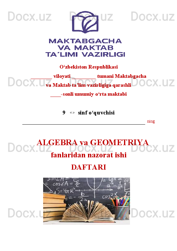                        
                       
O‘zbekiston Respublikasi
________ viloyati _________ tumani Maktabgacha
va Maktab ta’lim vazirligiga qarashli
____-sonli umumiy o‘rta maktabi
9    ≪ ≫
  sinf o‘quvchisi
–––––––––––––––––––––––––––––––––––––––––––––––––––––––––––   ning
     ALGEBRA va GEOMETRIYA  
fanlaridan nazorat ishi
DAFTARI 