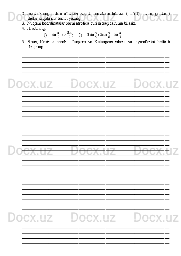 2. Burchakning   radian   o’lchovi   xaqida   nimalarni   bilasiz.   (   ta’rif,   radian,   gradus   )
shular xaqida ma’lumot yozing.
3. Nuqtani koordinatalar boshi atrofida burish xaqida nima bilasiz.
4. Hisoblang;
1)    sin	π
2+sin	3π
2 ;     2)      3 sin π
6 + 2 cos π
6 − tan π
3
5. Sinus,   Kosinus   orqali     Tangens   va   Katangens   ishora   va   qiymatlarini   keltirib
chiqaring
––––––––––––––––––––––––––––––––––––––––––––––––––––––––––––––––––––––––––––––––––––––––––––––––––––––––––––––––––––––––
––––––––––––––––––––––––––––––––––––––––––––––––––––––––––––––––––––––––––––––––––––––––––––––––––––––––––––––––––––––––
––––––––––––––––––––––––––––––––––––––––––––––––––––––––––––––––––––––––––––––––––––––––––––––––––––––––––––––––––––––––
––––––––––––––––––––––––––––––––––––––––––––––––––––––––––––––––––––––––––––––––––––––––––––––––––––––––––––––––––––––––
––––––––––––––––––––––––––––––––––––––––––––––––––––––––––––––––––––––––––––––––––––––––––––––––––––––––––––––––––––––––
––––––––––––––––––––––––––––––––––––––––––––––––––––––––––––––––––––––––––––––––––––––––––––––––––––––––––––––––––––––––
––––––––––––––––––––––––––––––––––––––––––––––––––––––––––––––––––––––––––––––––––––––––––––––––––––––––––––––––––––––––
––––––––––––––––––––––––––––––––––––––––––––––––––––––––––––––––––––––––––––––––––––––––––––––––––––––––––––––––––––––––
––––––––––––––––––––––––––––––––––––––––––––––––––––––––––––––––––––––––––––––––––––––––––––––––––––––––––––––––––––––––
––––––––––––––––––––––––––––––––––––––––––––––––––––––––––––––––––––––––––––––––––––––––––––––––––––––––––––––––––––––––
––––––––––––––––––––––––––––––––––––––––––––––––––––––––––––––––––––––––––––––––––––––––––––––––––––––––––––––––––––––––
––––––––––––––––––––––––––––––––––––––––––––––––––––––––––––––––––––––––––––––––––––––––––––––––––––––––––––––––––––––––
––––––––––––––––––––––––––––––––––––––––––––––––––––––––––––––––––––––––––––––––––––––––––––––––––––––––––––––––––––––––
––––––––––––––––––––––––––––––––––––––––––––––––––––––––––––––––––––––––––––––––––––––––––––––––––––––––––––––––––––––––
––––––––––––––––––––––––––––––––––––––––––––––––––––––––––––––––––––––––––––––––––––––––––––––––––––––––––––––––––––––––
––––––––––––––––––––––––––––––––––––––––––––––––––––––––––––––––––––––––––––––––––––––––––––––––––––––––––––––––––––––––
––––––––––––––––––––––––––––––––––––––––––––––––––––––––––––––––––––––––––––––––––––––––––––––––––––––––––––––––––––––––
––––––––––––––––––––––––––––––––––––––––––––––––––––––––––––––––––––––––––––––––––––––––––––––––––––––––––––––––––––––––
––––––––––––––––––––––––––––––––––––––––––––––––––––––––––––––––––––––––––––––––––––––––––––––––––––––––––––––––––––––––
––––––––––––––––––––––––––––––––––––––––––––––––––––––––––––––––––––––––––––––––––––––––––––––––––––––––––––––––––––––––
––––––––––––––––––––––––––––––––––––––––––––––––––––––––––––––––––––––––––––––––––––––––––––––––––––––––––––––––––––––––
––––––––––––––––––––––––––––––––––––––––––––––––––––––––––––––––––––––––––––––––––––––––––––––––––––––––––––––––––––––––
––––––––––––––––––––––––––––––––––––––––––––––––––––––––––––––––––––––––––––––––––––––––––––––––––––––––––––––––––––––––
––––––––––––––––––––––––––––––––––––––––––––––––––––––––––––––––––––––––––––––––––––––––––––––––––––––––––––––––––––––––
––––––––––––––––––––––––––––––––––––––––––––––––––––––––––––––––––––––––––––––––––––––––––––––––––––––––––––––––––––––––
––––––––––––––––––––––––––––––––––––––––––––––––––––––––––––––––––––––––––––––––––––––––––––––––––––––––––––––––––––––––
––––––––––––––––––––––––––––––––––––––––––––––––––––––––––––––––––––––––––––––––––––––––––––––––––––––––––––––––––––––––
––––––––––––––––––––––––––––––––––––––––––––––––––––––––––––––––––––––––––––––––––––––––––––––––––––––––––––––––––––––––
––––––––––––––––––––––––––––––––––––––––––––––––––––––––––––––––––––––––––––––––––––––––––––––––––––––––––––––––––––––––
––––––––––––––––––––––––––––––––––––––––––––––––––––––––––––––––––––––––––––––––––––––––––––––––––––––––––––––––––––––––
––––––––––––––––––––––––––––––––––––––––––––––––––––––––––––––––––––––––––––––––––––––––––––––––––––––––––––––––––––––––
––––––––––––––––––––––––––––––––––––––––––––––––––––––––––––––––––––––––––––––––––––––––––––––––––––––––––––––––––––––––
––––––––––––––––––––––––––––––––––––––––––––––––––––––––––––––––––––––––––––––––––––––––––––––––––––––––––––––––––––––––
––––––––––––––––––––––––––––––––––––––––––––––––––––––––––––––––––––––––––––––––––––––––––––––––––––––––––––––––––––––––
––––––––––––––––––––––––––––––––––––––––––––––––––––––––––––––––––––––––––––––––––––––––––––––––––––––––––––––––––––––––
––––––––––––––––––––––––––––––––––––––––––––––––––––––––––––––––––––––––––––––––––––––––––––––––––––––––––––––––––––––––
––––––––––––––––––––––––––––––––––––––––––––––––––––––––––––––––––––––––––––––––––––––––––––––––––––––––––––––––––––––––
––––––––––––––––––––––––––––––––––––––––––––––––––––––––––––––––––––––––––––––––––––––––––––––––––––––––––––––––––––––––
–––––––––––––––––––––––––––––––––––––––––––––––––––––––––––––––––––––––––––––––––––––––––––––––––––––––––––––––––––––––– 