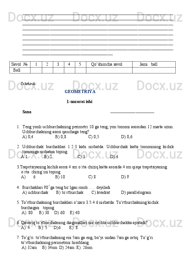 ––––––––––––––––––––––––––––––––––––––––––––––––––––––––––––––––––––––––––––––––––––––––––––––––––––––––––––––––––––––––
––––––––––––––––––––––––––––––––––––––––––––––––––––––––––––––––––––––––––––––––––––––––––––––––––––––––––––––––––––––––
––––––––––––––––––––––––––––––––––––––––––––––––––––––––––––––––––––––––––––––––––––––––––––––––––––––––––––––––––––––––
––––––––––––––––––––––––––––––––––––––––––––––––––––––––––––––––––––––––––––––––––––––––––––––––––––––––––––––––––––––––
––––––––––––––––––––––––––––––––––––––––––––––––––––––––––––––––––––––––––––––––––––––––––––––––––––––––––––––––––––––––
––––––––––––––––––––––––––––––––––––––––––––––––––––––––––––––––––––––––––––––––––––––––––––––––––––––––––––––––––––––––
––––––––––––––––––––––––––––––––––––––––––––––––––––––––––––––––––––––––––––––––––––––––––––––––––––––––––––––––––––––––
–––––––––––––––––––––––––––––––––––––––––––––––––––––––––––––––––––––––––––––––––––– ––––––––––––––––––––––––––––––––––––
––––––––––––––––––––––––––––––––––––––––––––––––––––––––––––––––––––––––
Savol   №    1   2   3   4   5    Qo’shimcha savol      Jami   ball
   Ball
          Tekshirdi                                                                                                                         
                                        GEOMETRIYA
                                          1-nazorat ishi
Sana                                                                        
–––––––––––––––––––––––––––––––––––
1. Teng yonli uchburchakning perimetri 10 ga teng, yon tomoni asosidan 12 marta uzun.
Uchburchakning asosi qanchaga teng?
     A) 0,4 B) 0,8 C) 0,5 D) 0,6
2. Uchburchak   burchaklari   1:2:3   kabi   nisbatda.   Uchburchak   katta   tomonining   kichik
tomoniga nisbatini toping.
    A 1 B) 2 C) 3 D) 4
     3.Trapetsiyaning kichik asosi 4 sm o`rta chiziq katta asosida 4 sm qisqa trapetsiyaning 
         o`rta  chizig`ini toping   
         A)  6 B) 10 C) 8 D) 9  
                     
4. Burchaklari 900 ga teng bo`lgan romb ….. deyiladi
     A) uchburchak   B) to`rtburchak    C) kvadrat D) parallelogram
     5. To’rtburchakning burchaklari o’zaro 3:5:4:6 nisbatda. To’rtburchakning kichik  
         burchagini   toping  
A)  80      B) 30     D) 60     E) 40
     6. Qavariq to’rtburchakning diagonallari uni nechta uchburchakka ajratadi?
         A)  4        B)  5      D)6        E)  8
     7. To’g’ri  to’rtburchakning eni 5sm ga eng, bo’yi undan 7sm ga ortiq. To’g’ri  
         to’rtburchakning perimetrini hisoblang.  
A) 32sm     B) 34sm  D) 24sm  E)  26sm 