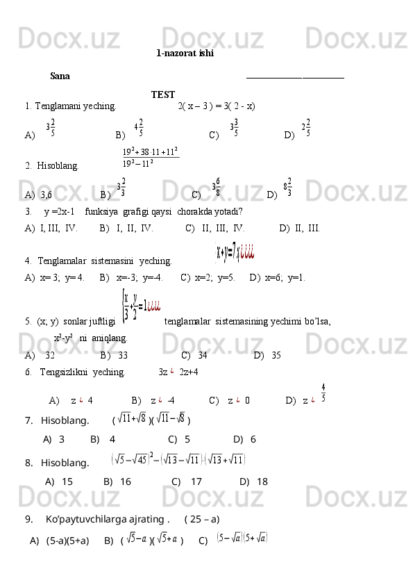                                              1-nazorat ishi
Sana                                                                        
–––––––––––––––––––––––––––––––––––
                                           TEST
1. Tenglamani yeching.                         2( x – 3 ) = 3( 2 - x)
A)    32
5                         B)   	42
5                           C)    	33
5                   D)  	22
5
2.  Hisoblang.                 	
19	2+38	⋅11	+11	2	
19	2−	11	2
A)  3,6                    B)  	
32
3                           C)    	36
8                   D)  	82
3
3.     y =2x-1    funksiya  grafigi qaysi  chorakda yotadi? 
A)  I, III,  IV.         B)   I,  II,  IV.             C)   II,  III,  IV.              D)  II,  III.
4.  Tenglamalar  sistemasini  yeching.                 	
{х+у=7ҳ¿¿¿¿    
A)  x= 3;  y= 4.      B)   x=-3;  y=-4.       C)  x=2;  y=5.      D)  x=6;  y=1.
5.  (x; y)  sonlar juftligi  	
{
х
3
+
у
2
=1¿¿¿¿  tenglamalar  sistemasining yechimi bo’lsa,    
            x 2
-y 2
   ni  aniqlang.    
A)    32                   B)   33                      C)   34                   D)   35
6.   Tengsizlikni  yeching.              3z 	
¿  2z+4
          A)     z 	
¿  4                B)    z 	¿  -4              C)    z 	¿  0               D)   z 	¿  	
4
5
7.   Hisoblang.         (	
√11	+√8 )(	√11	−	√8 )
       A)   3          B)    4                     C)   5                 D)   6
8.   Hisoblang.        	
(√5−	√45	)2−	(√13	−	√11	)⋅(√13	+√11	)
        A)   15            B)   16                C)    17               D)   18
9.     Ko’paytuvchilarga ajrating .      ( 25 – a)
  A)   (5-a)(5+a)      B)   (	
√5−а )(	√5+а )      C)   	(5−	√а)(5+√а)      