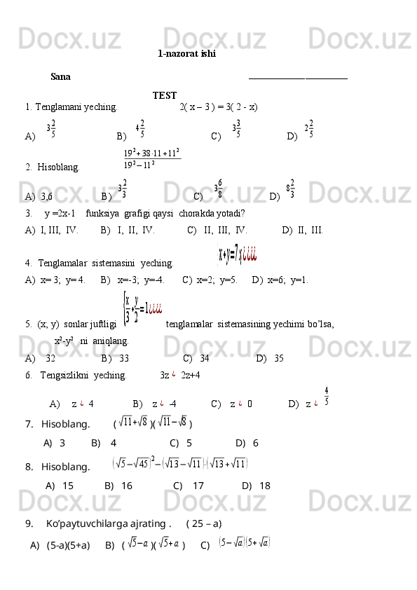 1-nazorat ishi
Sana                                                                        
–––––––––––––––––––––––––––––––––––
                                           TEST
1. Tenglamani yeching.                         2( x – 3 ) = 3( 2 - x)
A)    32
5                         B)   	42
5                           C)    	33
5                   D)  	22
5
2.  Hisoblang.                 	
19	2+38	⋅11	+11	2	
19	2−	11	2
A)  3,6                    B)  	
32
3                           C)    	36
8                   D)  	82
3
3.     y =2x-1    funksiya  grafigi qaysi  chorakda yotadi? 
A)  I, III,  IV.         B)   I,  II,  IV.             C)   II,  III,  IV.              D)  II,  III.
4.  Tenglamalar  sistemasini  yeching.                 	
{х+у=7ҳ¿¿¿¿    
A)  x= 3;  y= 4.      B)   x=-3;  y=-4.       C)  x=2;  y=5.      D)  x=6;  y=1.
5.  (x; y)  sonlar juftligi  	
{
х
3
+
у
2
=1¿¿¿¿  tenglamalar  sistemasining yechimi bo’lsa,    
            x 2
-y 2
   ni  aniqlang.    
A)    32                   B)   33                      C)   34                   D)   35
6.   Tengsizlikni  yeching.              3z 	
¿  2z+4
          A)     z 	
¿  4                B)    z 	¿  -4              C)    z 	¿  0               D)   z 	¿  	
4
5
7.   Hisoblang.         (	
√11	+√8 )(	√11	−	√8 )
       A)   3          B)    4                     C)   5                 D)   6
8.   Hisoblang.        	
(√5−	√45	)2−	(√13	−	√11	)⋅(√13	+√11	)
        A)   15            B)   16                C)    17               D)   18
9.     Ko’paytuvchilarga ajrating .      ( 25 – a)
  A)   (5-a)(5+a)      B)   (	
√5−а )(	√5+а )      C)   	(5−	√а)(5+√а)