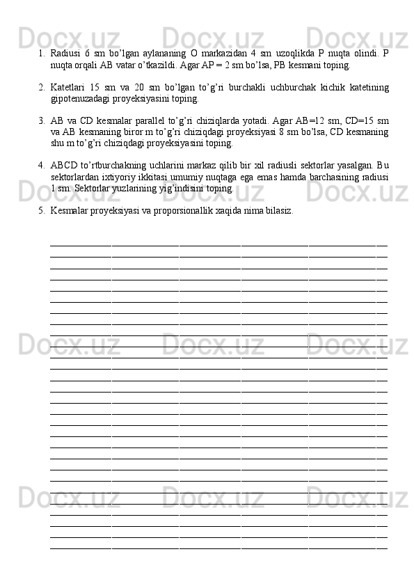 1. Radiusi   6   sm   bo’lgan   aylananing   O   markazidan   4   sm   uzoqlikda   P   nuqta   olindi.   P
nuqta orqali AB vatar o’tkazildi. Agar AP = 2 sm bo’lsa, PB kesmani toping.
2. Katetlari   15   sm   va   20   sm   bo’lgan   to’g’ri   burchakli   uchburchak   kichik   katetining
gipotenuzadagi proyeksiyasini toping.
3. AB va CD kesmalar  parallel  to’g’ri  chiziqlarda yotadi. Agar AB=12 sm, CD=15 sm
va AB kesmaning biror m to’g’ri chiziqdagi proyeksiyasi 8 sm bo’lsa, CD kesmaning
shu m to’g’ri chiziqdagi proyeksiyasini toping.
4. ABCD to’rtburchakning uchlarini markaz qilib bir xil radiusli sektorlar yasalgan. Bu
sektorlardan ixtiyoriy ikkitasi umumiy nuqtaga ega emas hamda barchasining radiusi
1 sm. Sektorlar yuzlarining yig’indisini toping.
5. Kesmalar proyeksiyasi va proporsionallik xaqida nima bilasiz.
––––––––––––––––––––––––––––––––––––––––––––––––––––––––––––––––––––––––––––––––––––––––––––––––––––––––––––––––––––––––
––––––––––––––––––––––––––––––––––––––––––––––––––––––––––––––––––––––––––––––––––––––––––––––––––––––––––––––––––––––––
––––––––––––––––––––––––––––––––––––––––––––––––––––––––––––––––––––––––––––––––––––––––––––––––––––––––––––––––––––––––
––––––––––––––––––––––––––––––––––––––––––––––––––––––––––––––––––––––––––––––––––––––––––––––––––––––––––––––––––––––––
––––––––––––––––––––––––––––––––––––––––––––––––––––––––––––––––––––––––––––––––––––––––––––––––––––––––––––––––––––––––
––––––––––––––––––––––––––––––––––––––––––––––––––––––––––––––––––––––––––––––––––––––––––––––––––––––––––––––––––––––––
––––––––––––––––––––––––––––––––––––––––––––––––––––––––––––––––––––––––––––––––––––––––––––––––––––––––––––––––––––––––
––––––––––––––––––––––––––––––––––––––––––––––––––––––––––––––––––––––––––––––––––––––––––––––––––––––––––––––––––––––––
––––––––––––––––––––––––––––––––––––––––––––––––––––––––––––––––––––––––––––––––––––––––––––––––––––––––––––––––––––––––
––––––––––––––––––––––––––––––––––––––––––––––––––––––––––––––––––––––––––––––––––––––––––––––––––––––––––––––––––––––––
––––––––––––––––––––––––––––––––––––––––––––––––––––––––––––––––––––––––––––––––––––––––––––––––––––––––––––––––––––––––
––––––––––––––––––––––––––––––––––––––––––––––––––––––––––––––––––––––––––––––––––––––––––––––––––––––––––––––––––––––––
––––––––––––––––––––––––––––––––––––––––––––––––––––––––––––––––––––––––––––––––––––––––––––––––––––––––––––––––––––––––
––––––––––––––––––––––––––––––––––––––––––––––––––––––––––––––––––––––––––––––––––––––––––––––––––––––––––––––––––––––––
––––––––––––––––––––––––––––––––––––––––––––––––––––––––––––––––––––––––––––––––––––––––––––––––––––––––––––––––––––––––
––––––––––––––––––––––––––––––––––––––––––––––––––––––––––––––––––––––––––––––––––––––––––––––––––––––––––––––––––––––––
––––––––––––––––––––––––––––––––––––––––––––––––––––––––––––––––––––––––––––––––––––––––––––––––––––––––––––––––––––––––
––––––––––––––––––––––––––––––––––––––––––––––––––––––––––––––––––––––––––––––––––––––––––––––––––––––––––––––––––––––––
––––––––––––––––––––––––––––––––––––––––––––––––––––––––––––––––––––––––––––––––––––––––––––––––––––––––––––––––––––––––
––––––––––––––––––––––––––––––––––––––––––––––––––––––––––––––––––––––––––––––––––––––––––––––––––––––––––––––––––––––––
––––––––––––––––––––––––––––––––––––––––––––––––––––––––––––––––––––––––––––––––––––––––––––––––––––––––––––––––––––––––
––––––––––––––––––––––––––––––––––––––––––––––––––––––––––––––––––––––––––––––––––––––––––––––––––––––––––––––––––––––––
––––––––––––––––––––––––––––––––––––––––––––––––––––––––––––––––––––––––––––––––––––––––––––––––––––––––––––––––––––––––
––––––––––––––––––––––––––––––––––––––––––––––––––––––––––––––––––––––––––––––––––––––––––––––––––––––––––––––––––––––––
––––––––––––––––––––––––––––––––––––––––––––––––––––––––––––––––––––––––––––––––––––––––––––––––––––––––––––––––––––––––
––––––––––––––––––––––––––––––––––––––––––––––––––––––––––––––––––––––––––––––––––––––––––––––––––––––––––––––––––––––––
––––––––––––––––––––––––––––––––––––––––––––––––––––––––––––––––––––––––––––––––––––––––––––––––––––––––––––––––––––––––
–––––––––––––––––––––––––––––––––––––––––––––––––––––––––––––––––––––––––––––––––––––––––––––––––––––––––––––––––––––––– 